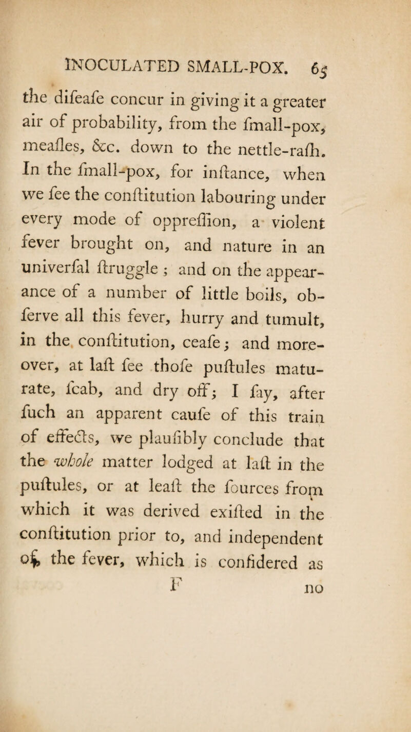 the difeafe concur in giving it a greater air of probability, from the fmall-pox, mealies, &c. down to the nettle-rafh. In the fmall-pox, for inftance, when we fee the conftitution labouring under every mode of oppreffion, a violent fever brought on, and nature in an univerfal ftruggle ; and on the appear¬ ance of a number of little boils, ob- ferve all this fever, hurry and tumult, in the conftitution, ceafe; and more¬ over, at laft fee thofe puftules matu¬ rate, fcab, and dry off; I fay, after fuch an apparent caufe of this train of effe&s, we plaufibly conclude that the whole matter lodged at laft in the puftules, or at leaft the fources fropi which it was derived exifted in the conftitution prior to, and independent the fever, which is confidered as F no