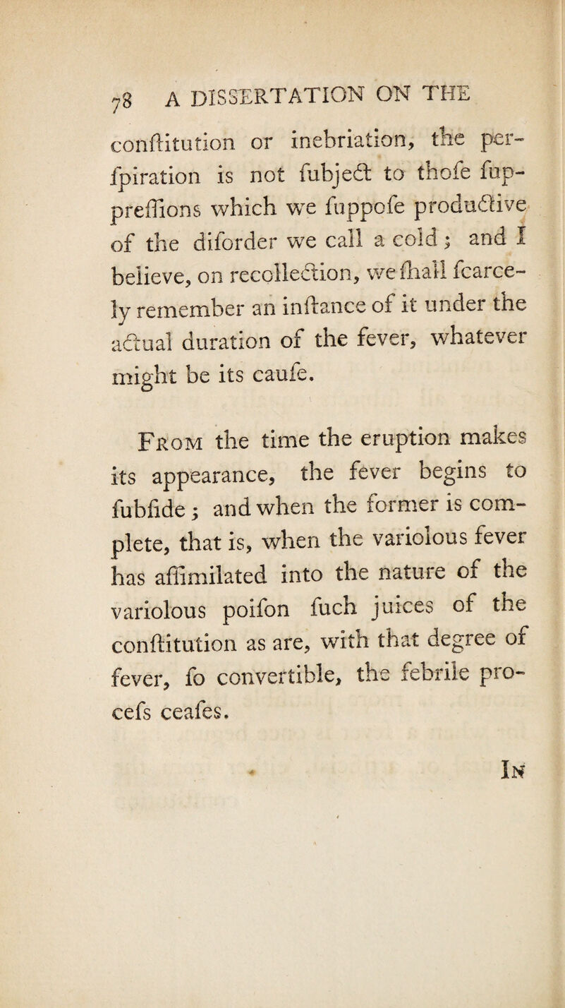 con'ftitution or inebriation, the per- fpiration is not fubjedt to thofe fup- preffions which we fuppofe productive of the diforder we call a cold; and I believe, on recollection, we (hall fcarce- ly remember an instance of it under the actual duration of the fever, whatever might be its caufe. From the time the eruption makes its appearance, the fever begins to fubfide 5 and when the former is com¬ plete, that is, when the variolous fever has affimilated into the nature of the variolous poifon fuch juices of the conftitution as are, with that degree of fever, fo convertible, the febrile pro- cefs ceafes. In