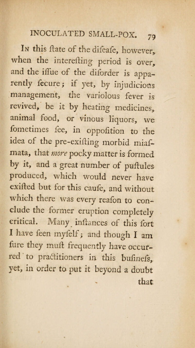 In this ftate of the difeale, however, when the interefting period is over, and the iffue of the diforder is appa¬ rently feeure; if yet, by injudicious management, the variolous fever is revived, be it by heating medicines, animal food, or vinous liquors, we fometimes fee, in oppolition to the idea of the pre-exifling morbid miaf- mata, that more pocky matter is formed by it, and a great number of puftules produced, which would never have exifted but for this caufe, and without which there was every reafon to con¬ clude the former eruption completely critical. Many inftances of this fort I have feen myfelf; and though I am fure they muft frequently have occur¬ red to practitioners in this bufinefs, yet, in order to put it beyond a doubt that