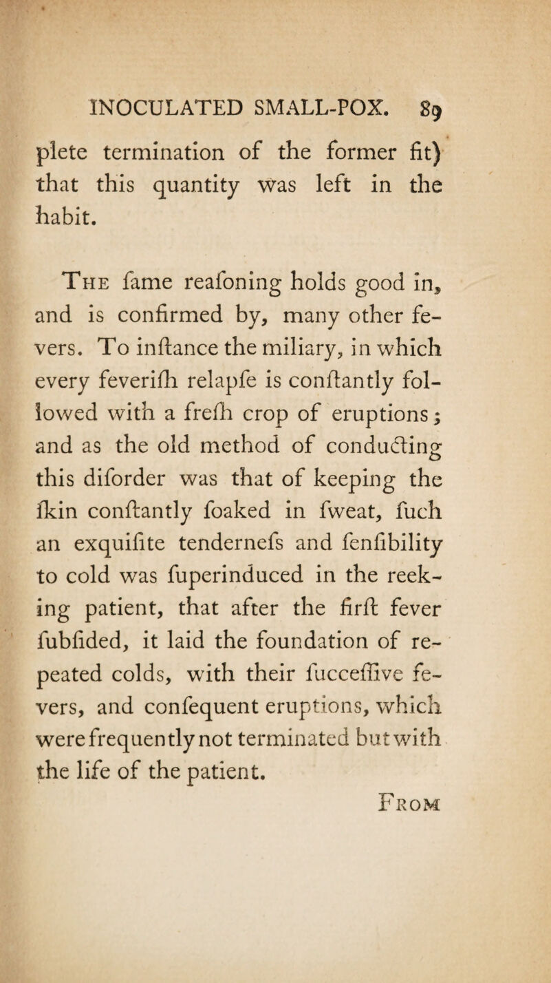 plete termination of the former fit) that this quantity was left in the habit. The fame reafoning holds good in* and is confirmed by, many other fe¬ vers. To inftance the miliary, in which every feverifh relapfe is conflantly fol¬ lowed with a frefli crop of eruptions; and as the old method of conducting this diforder was that of keeping the ikin conftantly foaked in fweat, fuch an exquifite tendernefs and fenfibility to cold w7as fuperinduced in the reek¬ ing patient, that after the firft fever fubfided, it laid the foundation of re¬ peated colds, w7ith their fucceffive fe¬ vers, and confequent eruptions, which were frequently not terminated but with the life of the patient. From