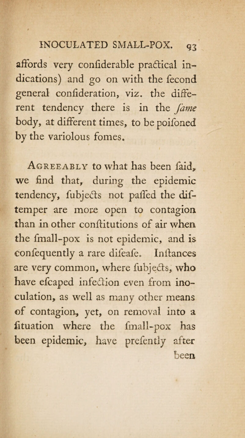 affords very confiderable pradtical in¬ dications) and go on with the fecond general confideration, viz. the diffe¬ rent tendency there is in the fame body, at different times, to be poifoned by the variolous fomes. Agreeably to what has been faid, we find that, during the epidemic tendency, fubjedts not paffed the dif- temper are more open to contagion than in other conftitutions of air when the fmall-pox is not epidemic, and is confequently a rare difeafc. Instances are very common, where fubjedts, who have efcaped infedtion even from ino¬ culation, as well as many other means of contagion, yet, on removal into a fituation where the fmall-pox has been epidemic, have prefently after been