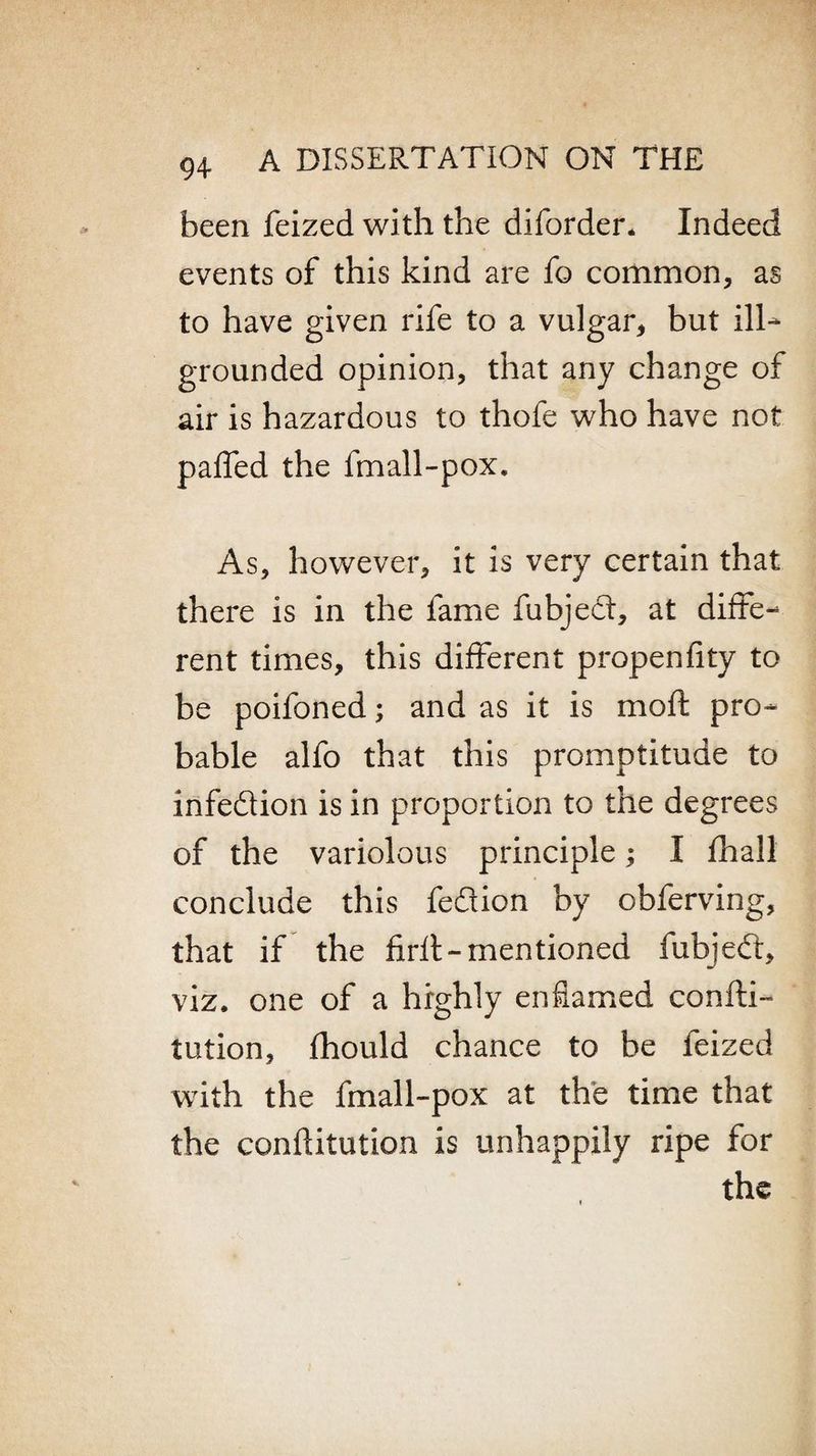been feized with the diforder. Indeed events of this kind are fo common, as to have given rife to a vulgar, but ill- grounded opinion, that any change of air is hazardous to thofe who have not paffed the fmall-pox. As, however, it is very certain that there is in the fame fubjed, at diffe¬ rent times, this different propenfity to be poifoned; and as it is moft pro¬ bable alfo that this promptitude to irifedion is in proportion to the degrees of the variolous principle; I fhall conclude this fedion by obferving, that if the firft-mentioned fubjed, viz. one of a highly enflamed confti- tution, fhould chance to be feized with the fmall-pox at the time that the conftitution is unhappily ripe for the