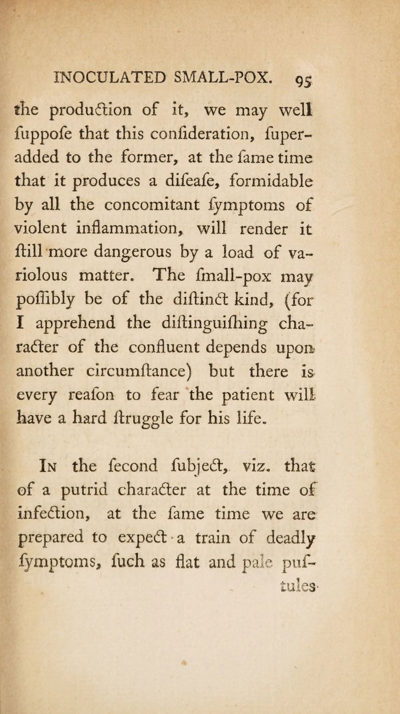 flie production of it, we may well fuppofe that this confideration, fuper- added to the former, at the fame time that it produces a difeafe, formidable by all the concomitant fymptoms of violent inflammation, will render it ftill more dangerous by a load of va¬ riolous matter. The fmall-pox may pofftbly be of the diftinCt kind, (for I apprehend the diltinguifhing cha¬ racter of the confluent depends upon another circumftance) but there Is every realon to fear the patient will have a hard Itruggle for his life. In the fecond fubjeCt, viz. that of a putrid character at the time of infection, at the fame time we are prepared to expeCt a train of deadly fymptoms, fuch as flat and pale puf- tules