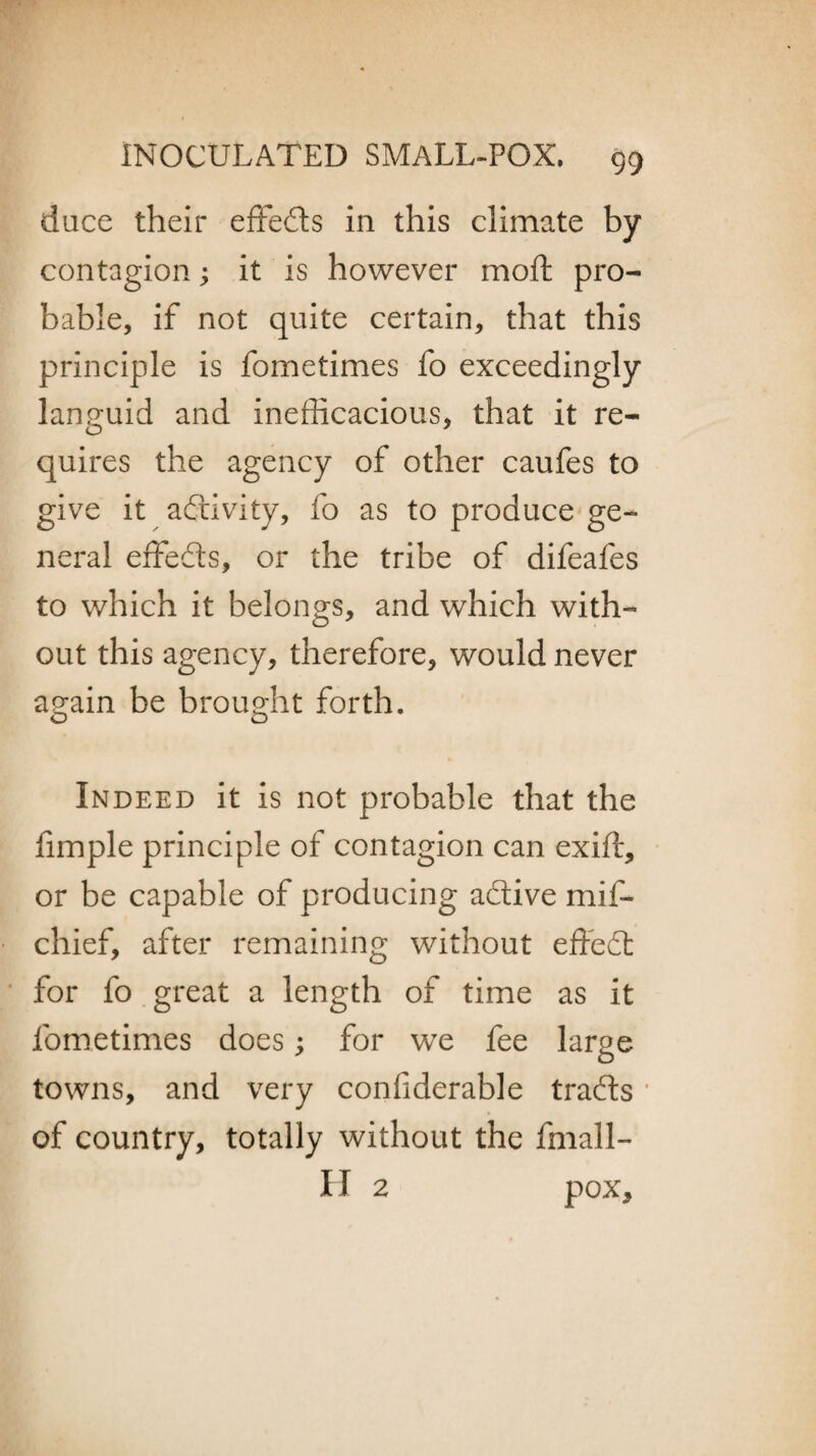 dace their effeds in this climate by contagion; it is however mo ft pro¬ bable, if not quite certain, that this principle is fometimes fo exceedingly languid and inefficacious, that it re¬ quires the agency of other caufes to give it activity, fo as to produce ge¬ neral effeds, or the tribe of difeafes to which it belongs, and which with¬ out this agency, therefore, would never again be brought forth. Indeed it is not probable that the ftmple principle of contagion can exift, or be capable of producing adive mif- chief, after remaining without effed for fo great a length of time as it fometimes does; for we fee large towns, and very confiderable trads * of country, totally without the fmall- H 2 pox.