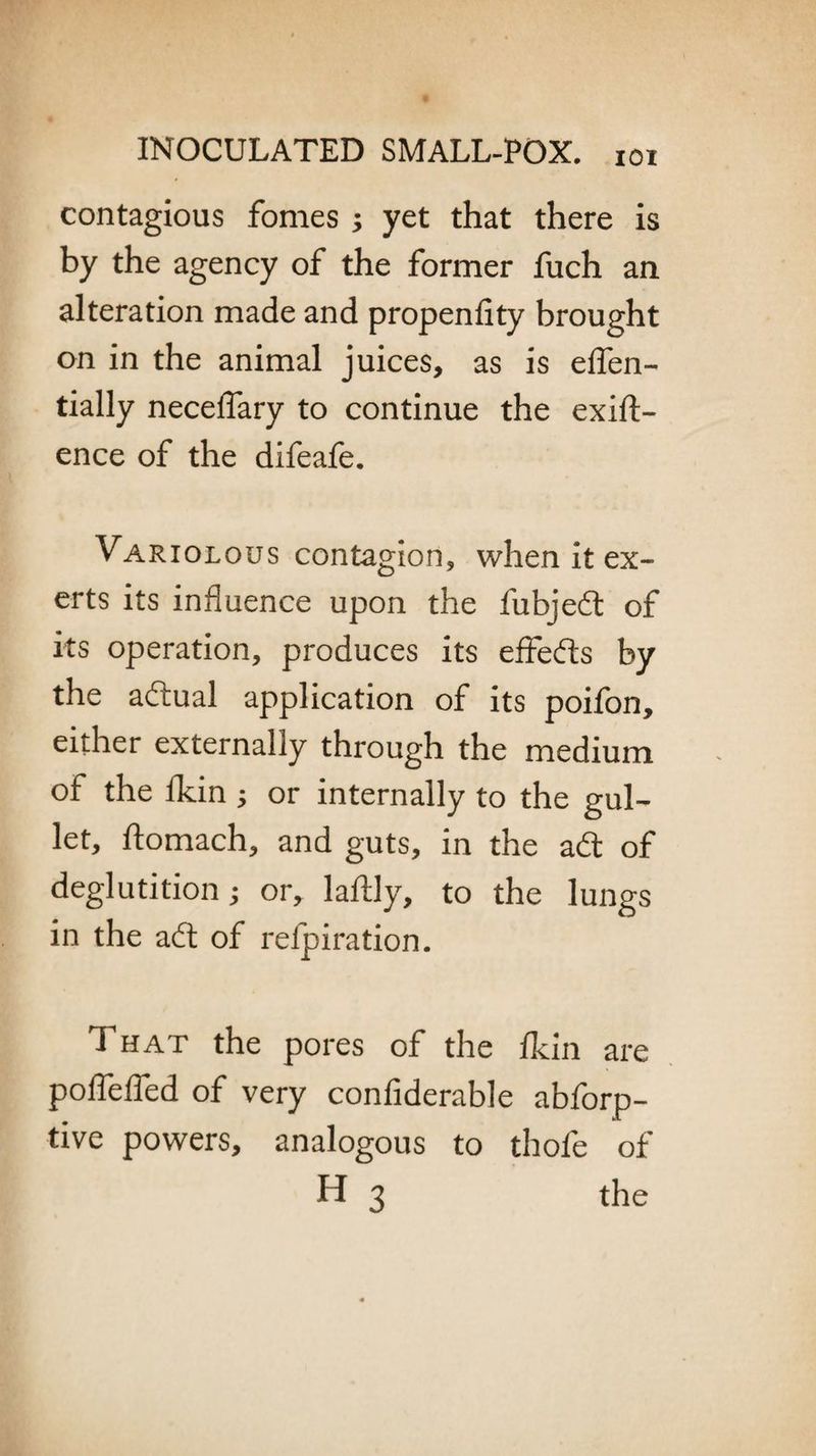 contagious fomes ; yet that there is by the agency of the former fuch an alteration made and propenfity brought on in the animal juices, as is elfen- tially neceffary to continue the exig¬ ence of the difeafe. Variolous contagion, when it ex¬ erts its influence upon the fubjedt of its operation, produces its effedts by the adtual application of its poifon, either externally through the medium of the fkin ; or internally to the gul¬ let, ftomach, and guts, in the adt of deglutition; or, laftly, to the lungs in the adt of refpiration. That the pores of the fkin are poflefled of very confiderable abforp- tive powers, analogous to thofe of H 3 the