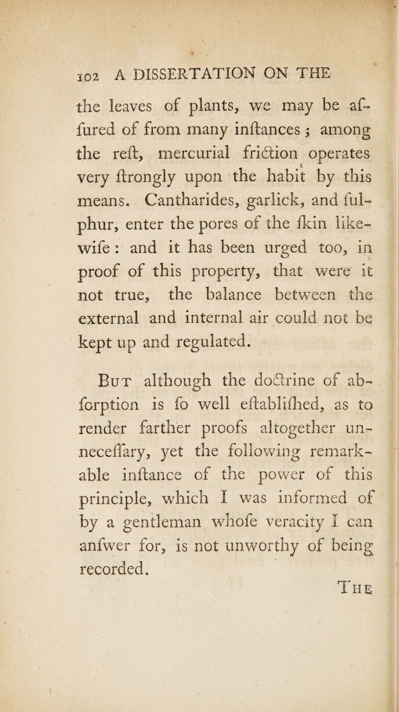 the leaves of plants, we may be af~ fured of from many inftances; among the reft, mercurial fridion operates very ftrongly upon the habit by this means. Cantharides, garlick, and ful- phur, enter the pores of the fkin like- wife : and it has been urged too, in proof of this property, that were it not true, the balance between the external and internal air could not be kept up and regulated. But although the dodrine of ab- forption is fo well eftablifhed, as to render farther proofs altogether un- neceffary, yet the following remark¬ able inftance of the power of this principle, which I was informed of by a gentleman whofe veracity I can anfwer for, is not unworthy of being recorded. T H E \ I