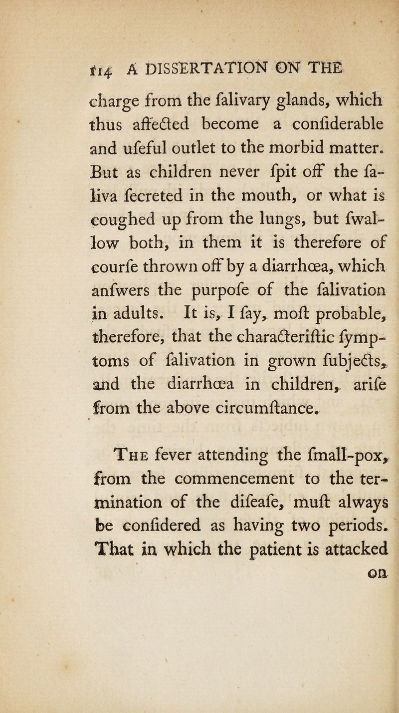 charge from the falivary glands, which thus affeded become a confiderable and ufeful outlet to the morbid matter. But as children never fpit off the fa- liva fecreted in the mouth, or what is coughed up from the lungs, but fwal- low both, in them it is therefore of eourfe thrown off by a diarrhoea, which anfwers the purpofe of the falivation in adults. It is, I fay, mo ft probable, therefore, that the charaderiftic fymp- toms of falivation in grown fubjeds* and the diarrhoea in children, arife from the above circumftance. The fever attending the fmall-pox, from the commencement to the ter¬ mination of the difeafe, muft always be confidered as having two periods. That in which the patient is attacked on