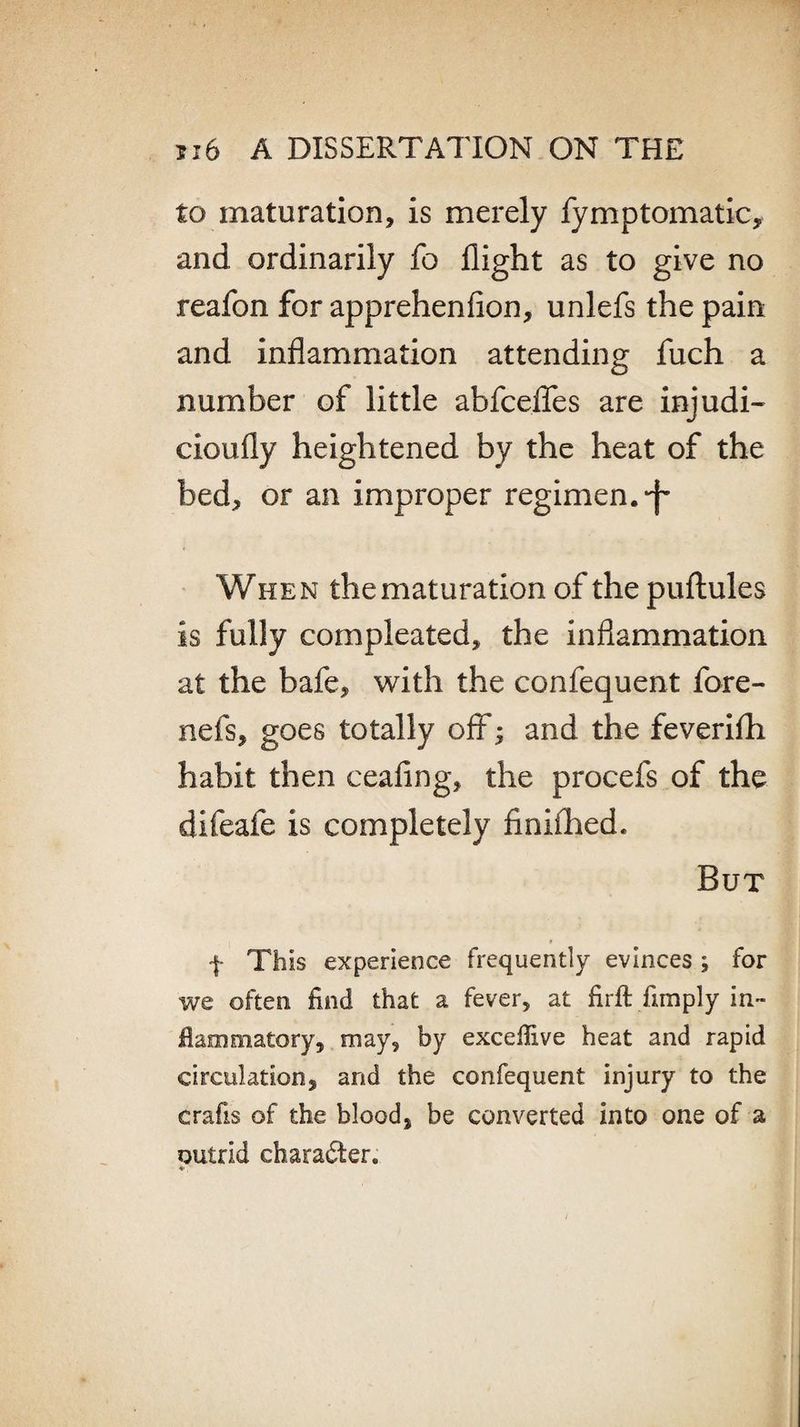 to maturation, is merely fymptomaticy and ordinarily fo flight as to give no reafon for apprehenfion, unlefs the pain and inflammation attending fuch a number of little abfceflfes are injudi- cioufly heightened by the heat of the bed, or an improper regimen, When the maturation of the puftules is fully compleated, the inflammation at the bafe, with the confequent fore- nefs, goes totally off; and the feverifh habit then ceafing, the procefs of the difeafe is completely finiilied. But f This experience frequently evinces; for we often find that a fever, at firft fimply in¬ flammatory, may, by exceflive heat and rapid circulation, and the confequent injury to the crafis of the blood, be converted into one of a outrid character. +.