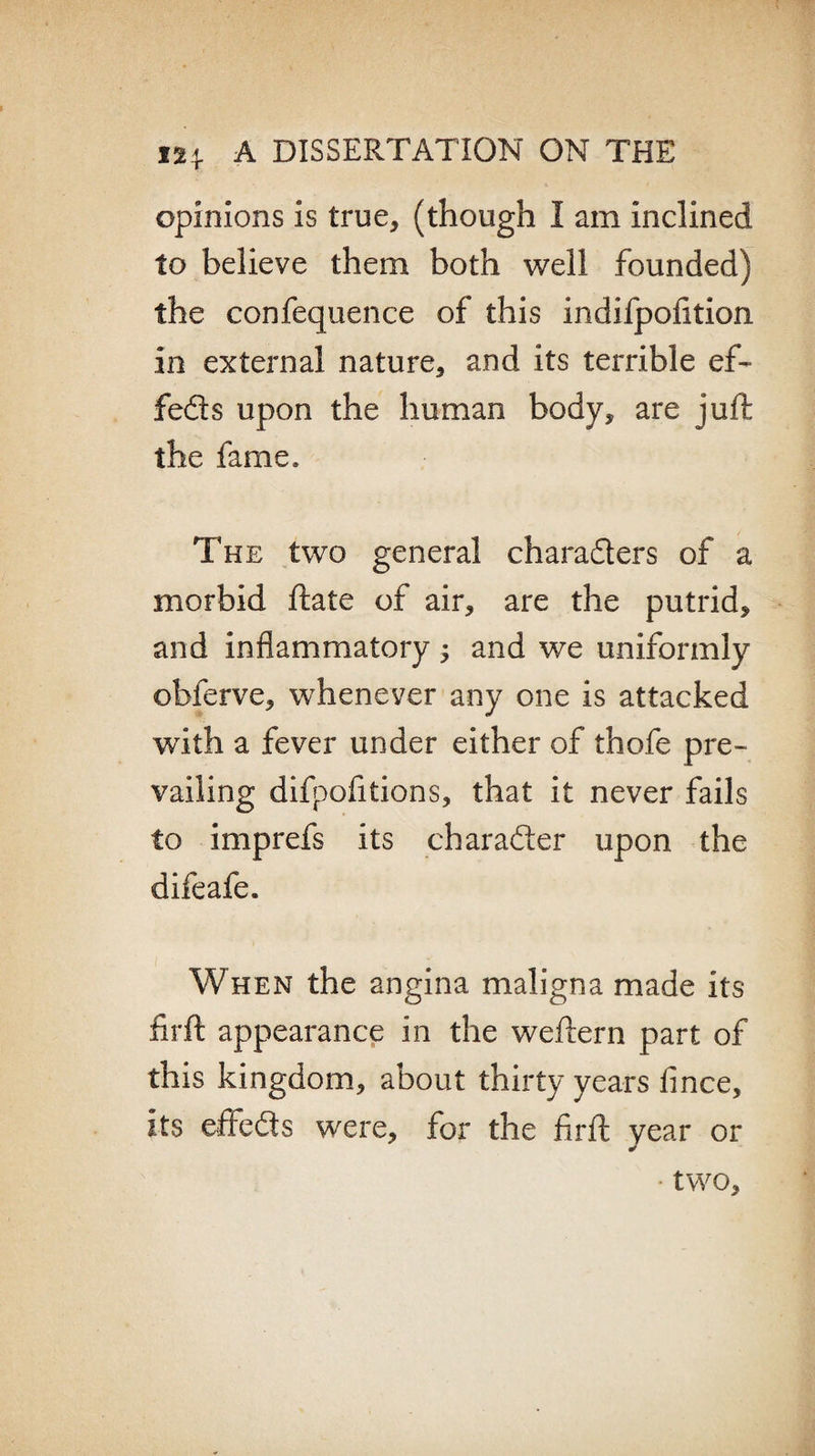 opinions is true, (though I am inclined to believe them both well founded) the confequence of this indifpofition in external nature, and its terrible ef- feds upon the human body, are juft the fame. The two general characters of a morbid ftate of air, are the putrid, and inflammatory ; and we uniformly obferve, whenever any one is attacked with a fever under either of thofe pre¬ vailing difpofitions, that it never fails to imprefs its character upon the difeafe. When the angina maligna made its firft appearance in the weftern part of this kingdom, about thirty years fince, its effeds were, for the firft year or ■ two.