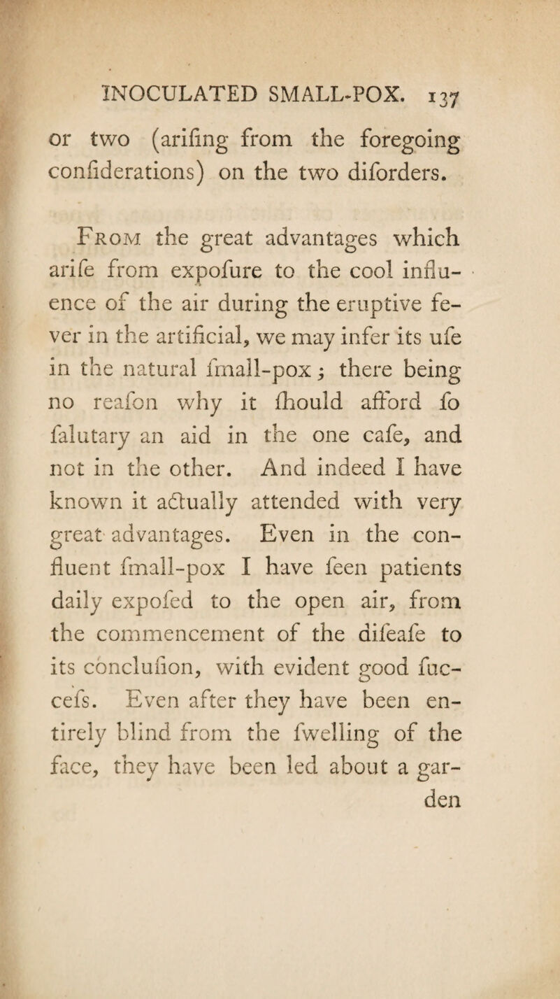 or two (arifing from the foregoing confiderations) on the two diforders. From the great advantages which arife from expofure to the cool influ¬ ence of the air during the eruptive fe¬ ver in the artificial, we may infer its ufe in the natural fmall-pox; there being no reafon why it fhould afford fo falutary an aid in the one cafe, and not in the other. And indeed I have known it a&ually attended with very great advantages. Even in the con¬ fluent fmall-pox I have feen patients daily expofed to the open air, from the commencement of the difeafe to its conclufion, with evident good fuc- cefs. Even after they have been en¬ tirely blind from the fwelling of the face, they have been led about a gar¬ den