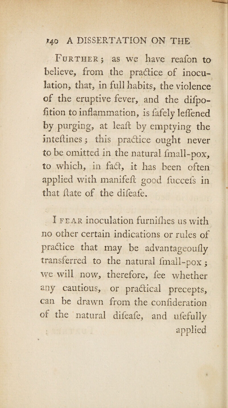 Further $ as we have reafon to believe* from the practice of inocu¬ lation* that* in full habits* the violence of the eruptive fever, and the difpo- fition to inflammation, is fafely leffened by purging, at leaft by emptying the inteftines 5 this practice ought never to be omitted in the natural fmall-pox, to which, in fadt, it has been often applied with manifeft good fuccefs in that date of the difeafe. I fear inoculation furniihes us with no other certain indications or rules of practice that may be advantageoufly transferred to the natural fmall-pox; we will now, therefore, fee whether any cautious, or practical precepts, can be drawn from the confideration of the natural difeafe, and ufefully applied