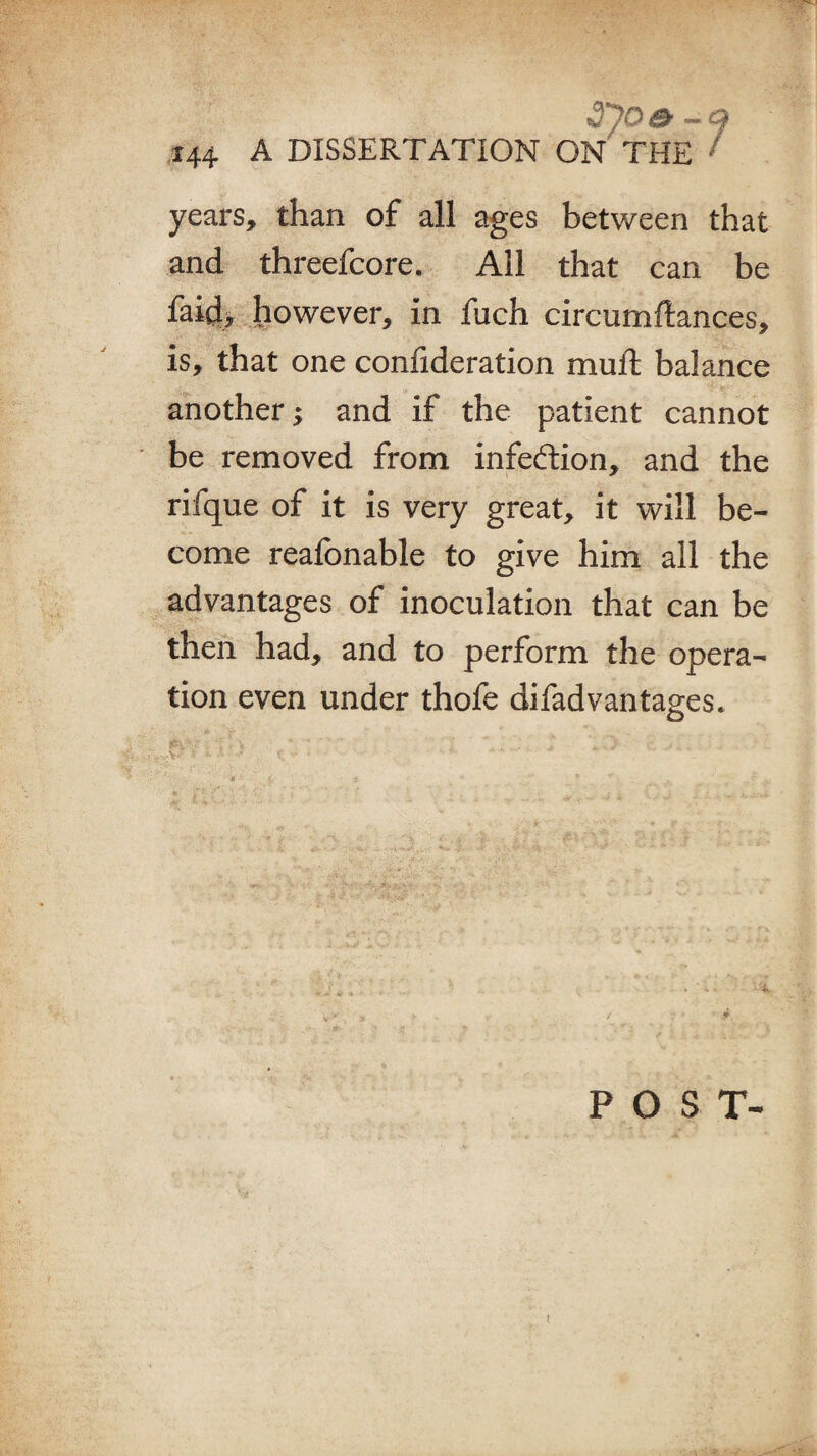 3joa -q 144 A DISSERTATION ON THE ' years, than of all ages between that and threefcore. All that can be faith however, in fuch circumftances, is, that one confideration muft balance another; and if the patient cannot be removed from infection, and the rifque of it is very great, it will be¬ come reafbnable to give him all the advantages of inoculation that can be then had, and to perform the opera¬ tion even under thofe difad vantages. POST- t