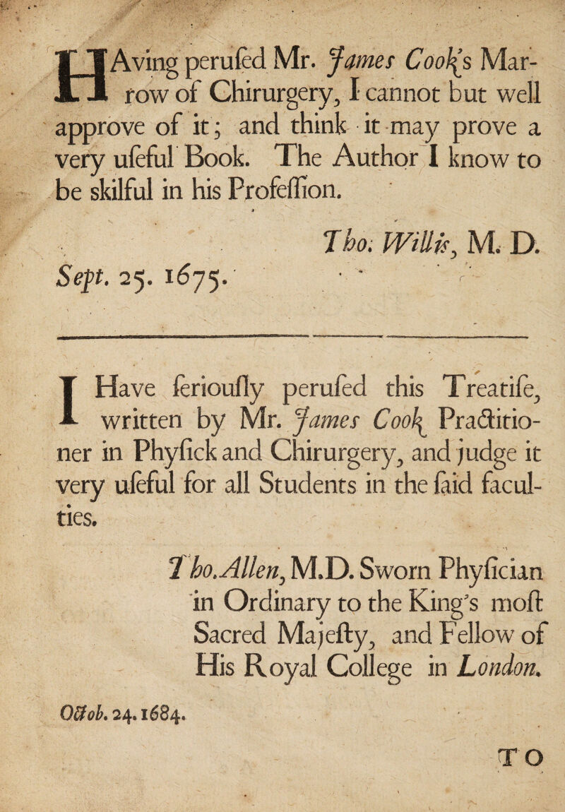 Aving perufed Mr. James CooJ(s Mar¬ row of Chirurgery, I cannot but well approve of it; and think it may prove a very uleful Book. The Author I know to be skilful in his Profeflion. Sep. 25. 1675. J ho. wm; M. D. I Have lerioufly perufed this Treadle, written by Mr. James Cool^ Practitio¬ ner in Phyfick and Chirurgery, and judge it very uleful for all Students in the laid facul¬ ties. 1 ho. Allen, M.D. Sworn Phylician in Ordinary to the King's moft Sacred Ma jelly, and Fellow of His Royal College in London. OUob. 24.1684.