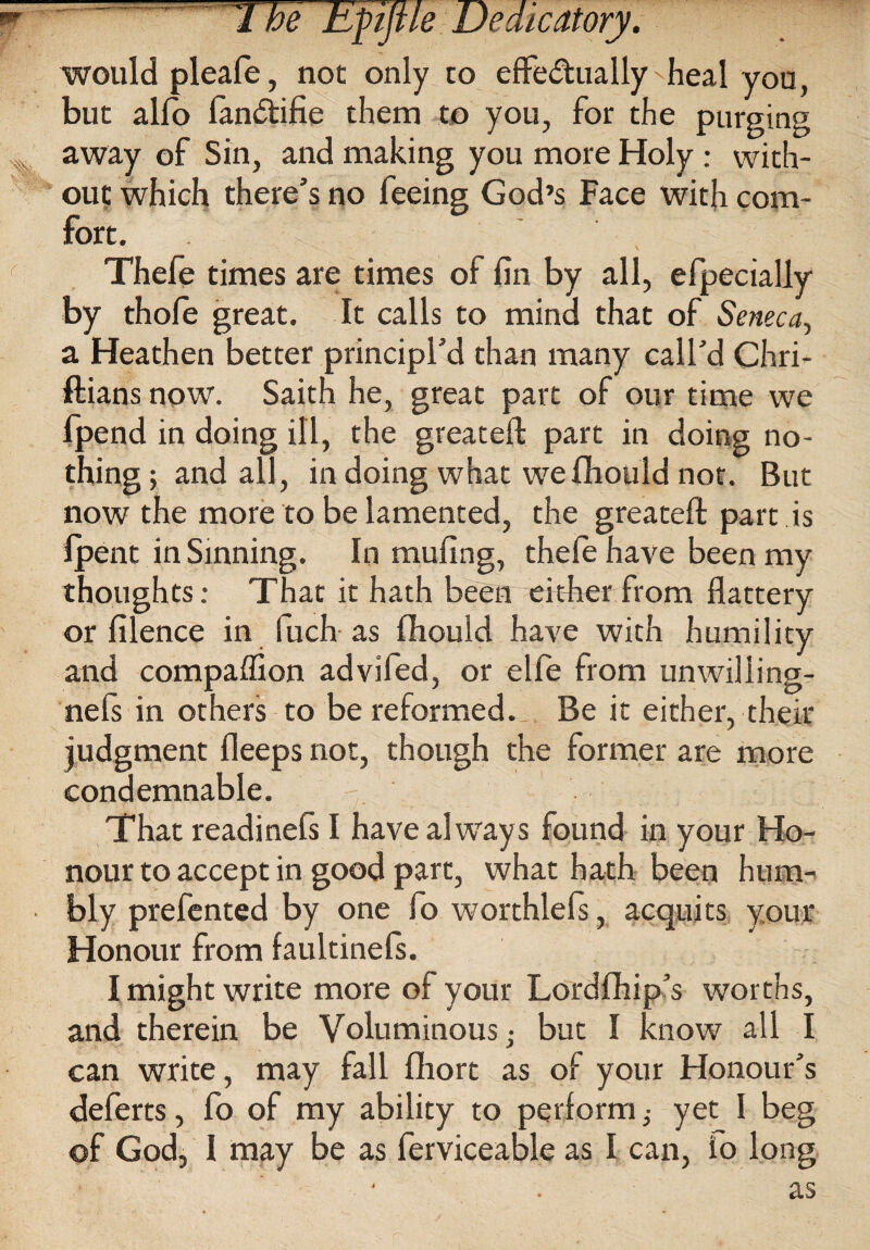 rr-..  ^ hyijue Dedicatory. would pleafe, not only to efFe&ually'heal you, but alio lan<5tifie them to you, for the purging * away of Sin, and making you more Holy : with¬ out which there’s no feeing God’s Face with com¬ fort. Thefe times are times of fin by all, efpecially by thofe great. It calls to mind that of Seneca, a Heathen better principl’d than many call’d Chri- ftians now. Saith he, great part of our time we lpend in doing ill, the greatefl: part in doing no¬ thing; and all, in doing what wefihould not. But now the more to be lamented, the greatefl: part is fpent in Sinning. In mufing, thele have been my thoughts: That it hath been either from flattery or filence in fuch as fhould have with humility and compafllon advifed, or elfe from unwilling- nels in others to be reformed. Be it either, their judgment fleeps not, though the former are more condemnable. That readinefs I have always found in your Ho¬ nour to accept in good part, what hath been hum- • bly prefented by one fo worthlefs, acquits your Honour from faultinefs. I might write more of your Lordfhip’s worths, and therein be Voluminous,- but I know all I can write, may fall fliort as of your Honour’s deferts, fo of my ability to perform ^ yet I beg ©f God, I may be as ferviceable as I can, io long as