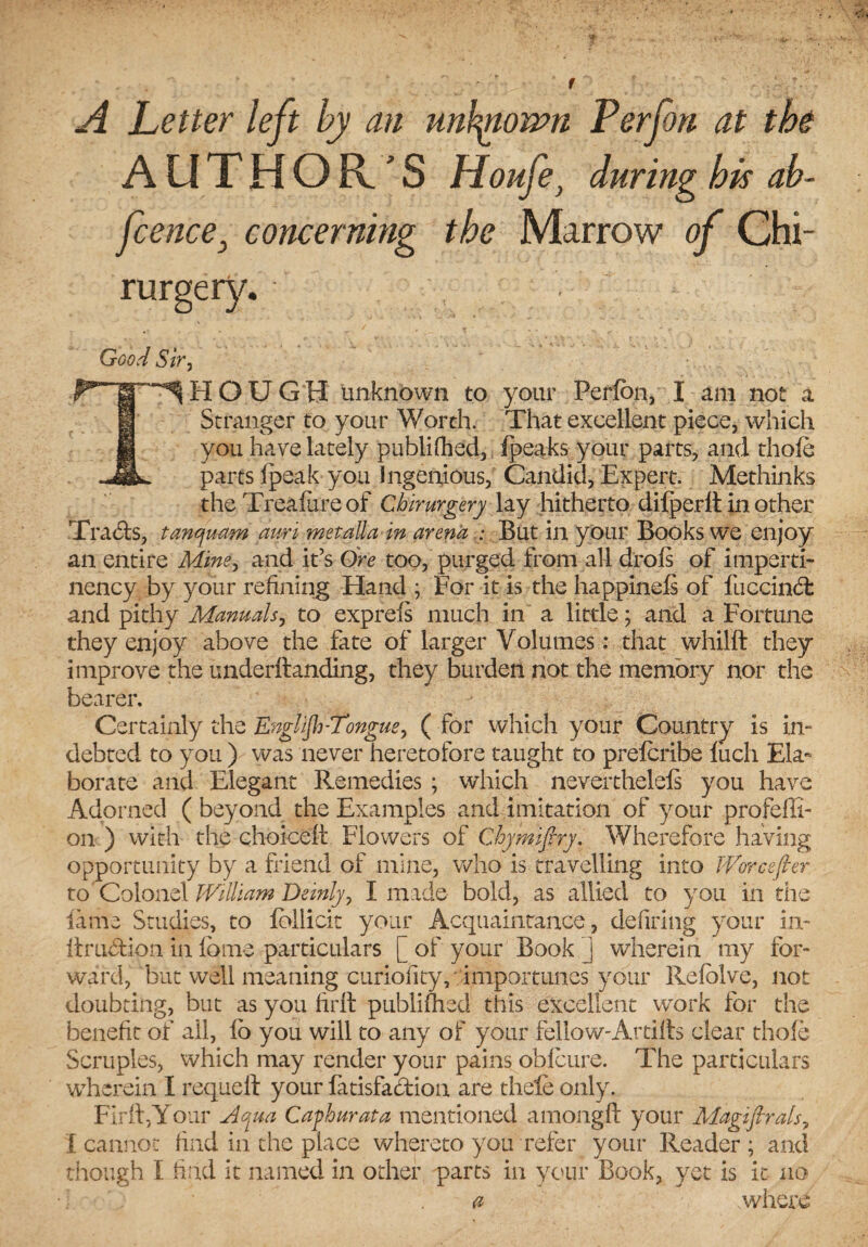 A Letter left by an unblown Per fori at the AUTHOR'S Houfe} during his ah- Jcence3 concerning the Marrow of Chi- rurgery. . Good Sir, THOUGH unknown to your Perfbn, I am not a Stranger to your Worth. That excellent piece, which you have lately publifhed, (peaks your parts, and thofe parts ipeak you Ingenious, Candid, Expert. Methinks the Treafureof Chirurgery lay hitherto dilperlt in other Tra6!s, tanqrnm am met alia in arena : But in your Books we enjoy an entire Mine, and it’s Ore too, purged from all drois of imperti- nency by your refining Hand ; For it is the happineis of fuccind: and pithy Manuals, to exprefs much in a little; and a Fortune they enjoy above the fate of larger Volumes: that whilft they improve the underftanding, they burden not the memory nor the bearer. Certainly the Englijh-Tongue, ( for which your Country is in¬ debted to you ) was never heretofore taught to prefcribe luch Ela¬ borate and Elegant Remedies ; which neverthelefs you have Adorned (beyond the Examples and imitation of your profeffi- on ) with the choice!! Flowers of Chymiftry. Wherefore having opportunity by a friend of mine, who is travelling into Worcefter to’Colonel William Deinly, I made bold, as allied to you in the lame Studies, to lollicit your Acquaintance, defiring your in- itruftion in fame particulars [ of your Book j wherein my for¬ ward, but well meaning curiofity, importunes your Refolve, not doubting, but as you fir!! publifhed this excellent work for the benefit of all, !o you will to any of your fellow-Artilts clear thole Scruples, which may render your pains oMcure. The particulars wherein I requell your fatisfa&ion are thele only. Fir!!,Your Aqua Caphurata mentioned among!! your Magiflrals, I cannot find in the place whereto you refer your Reader ; and though I find it named in other parts in your Book, yet is it no a where