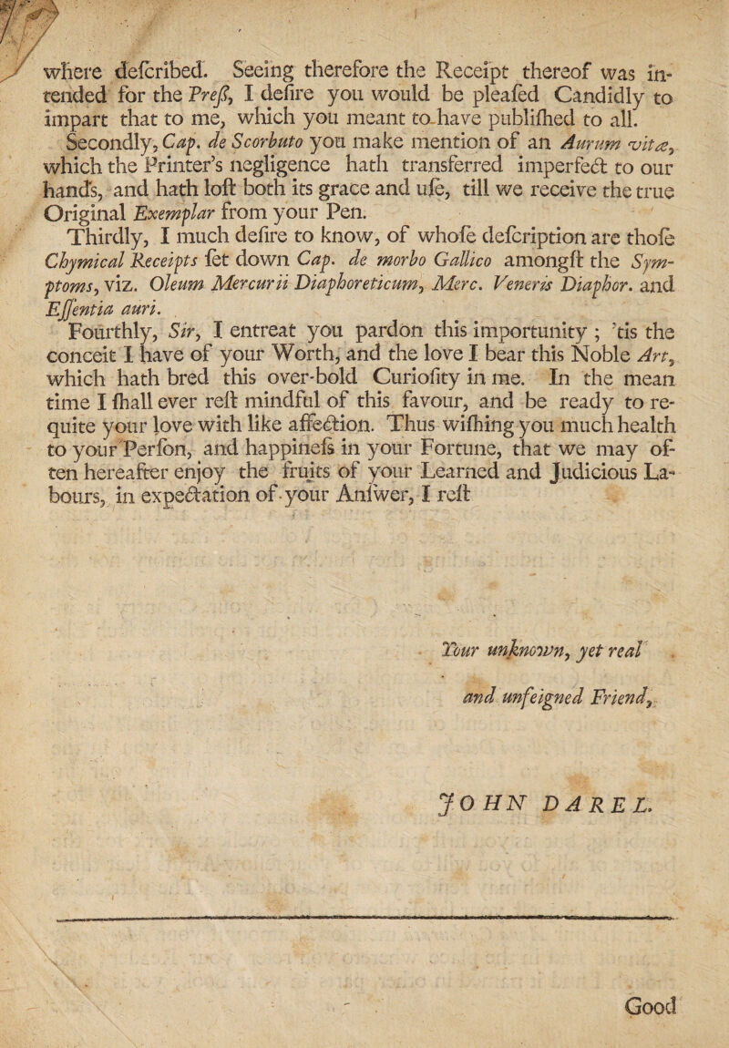 where deferibed. Seeing therefore the Receipt thereof was in¬ tended for the Treft, I defire you would be pleafed Candidly to impart that to me, which you meant to have publifhed to all. Secondly, Cap. de Scorbuto you make mention of an Aurum vita’. which the Printer’s negligence hath transferred imperfed to our hands, and hath loft both its grace and ufe, till we receive the true Original Exemplar from your Pen. Thirdly, I much defire to know, of whole defeription are thofe Chymical Receipts let down Cap. de morbo Gallicc amongft the Sym¬ ptoms^ viz. Oleum Mercurii Diaphoreticum, Merc. Veneris Diaphor. and Effentia auri. Fourthly, Sir, I entreat you pardon this importunity ; rtis the conceit 1 have of your Worth, and the love I bear this Noble An, which hath bred this oversold Curiofity in me. In the mean time Ifhaliever reft mindful of this favour, and be ready to re¬ quite your love with like affedion. Thus wifhing you much health to your Perfbn, and happinefs in your Fortune, that we may of¬ ten hereafter enjoy the fruits of your Learned and Judicious La¬ bours, in expectation of-your Aniwer, I reft Tour unknown, yet real and unfeigned Friend„ JOHN D ARE L,