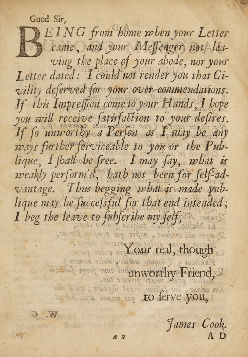 Good Sir, EING from home when your Letter tame, and your Liffcnger. not lea¬ ving the glace of your abode 3 nor your Letter dated; I could not render you that Ci¬ vility defervedfor your over-commendations'. If this Imgrejfon come to your Handsy I hoge you will receive fatisfaction to your defines. Iffo unworthy a Perfou as I may be any ways further ferviceable to you or the Tub- lique, I jhali be free. I may fay} what is weakly gerform d3 hath not been for felf ad¬ vantage. Tbus begging what is made gnb- lique may be fuccejsful for that end intended; I beg the leave to fu ‘4 \ Your real., though \V'H' .? y* • •, - ■ 4 ^ V V» ^V.•. i r» $ 'i j\ :> unw< .w to James Coo\.' A D a 2