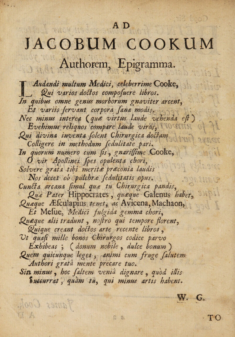 JACOBUM COOKUM Authorem^ Epigramma, Audandi mult urn Medici, celeberrime Cooke, j Qui varies doBos compofuere libros. In mibm omne genus morborum gnaviter ay cent^ Et variis Jerv ant corpora fana modisy IVec minus interea (qu& virtus laude vehenda eft) Evehimus reliquos compare laude vires* Qui divina invent a folent Chirurgica do Bam Colligere in mtthodum fedulitate pari. In quorum numero cum fts, gnariffime Cooke, 0 vir Apollinei fpes opulent a choriy Solvere grata tibi merit & pr&conia laudis Nos decet ob pukhra feduhtaiis opus. CunBa arcana ftmul qua tu Chirurgica pandis9 Qu£ Pater Hippocrates , quseque Galenus habetf Quaque ^Efculapius tenetr ac Avicena, Madiaon* Et Mefue3 Medici fulgida gemma choriy Qu&que alii tradunt, noftro qui tempore ftorent, Quique creant doBos arte recente libros, Vt quaft mille bonos Chirurgos codice parvo Exhibeas ; ( donum nobile , dulce bonum ) Quern quicunque leges y animi cum fruge falutem Authori grata mente precare tuo« Sim minus , hoc faltem venia dignare , quod illis tuccurrat, quam tu, qui minus art is habent. w. a