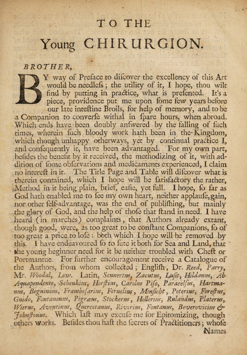 Young CHIRtIRGION. BROTHER, BY way of Preface to difcover the excellency of this Art would be needlels; the utility of it, I hope, thou wilt find by putting in practice, what is prefented. It’s a piece, providence put me upon fome few years before our late inteftine Broils, for help of memory, and to be a Companion to converfe withal in fpare hours, when abroad. Which ends have been doubly anlwered by the falling of luch times, wherein luch bloody work hath been in the-Kingdom, which though unhappy otherways, yet by continual pra&ice I, and confoquently it, have been advantaged. For my own part, befides the benefit by it received, the methodizing of it, with ad¬ dition of fome obforvations and medicaments experienced, I claim no intereft in it. The Title Page and Table will 'difcover what is therein contained, which I hope will be latisfadory the rather. Method in it being plain, brief, eafie, yet full. I hope, fo far as God hath enabled me to foe my own heart, neither applaufo,gain, nor other folf-advantage, was the end of publifhing, but mainly the glory of God, and the help of thofo that ftand in need. I have heard (in marches) complaints, that Authors already extant, though good, were, as too great to be conftant Companions, fo of too great a price to lofo : bbth which I hope will be removed by this. I have endeavoured fo to lute it both for Sea and Land, that ' ihe young beginner need for it be neither troubled with Cheft or Portmantue. For further encouragement receive a Catalogue of the Authors, from whom collected ; Englifh, Dr. Reed, Parry, Mr. Woo dal, Low. Latin, Sennertm? Zacutrn, Lufit, Hildanus, Ah Ayuapendente, Schenkius, HorJHus, Carolus Pifo, Paracelfus, Hartma¬ nns, Beguinqus, Frambefarim, Fernelim, Minficht, Poterms, Forefbusy Guido, Fontanomts, Pigr^em, St ocher us, Holler ms, Rulandus, Platerus, Wierus, Aventmus, Quercet anus, Riverius, Fontanus, Beverovicius & johnfionm. Which laft may excufo me for Epitomizing, though others works. Befides thou haft the focrets of Praditioners; whole Names