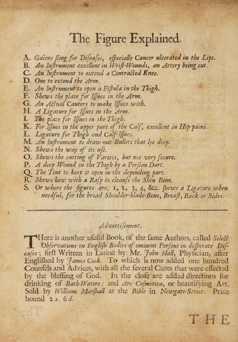 The Figure Explained. A. Golem fling for Difeafles, efle dally Cancer ulcerated in the Lips, B. An Inflrument excellent in Wrift-Wounds, an Artery being cut. C. An Inflrument to extend a Contracted Knee. D. One to extend the Arm. E. An Inflrument to open a Fiflula in the 7high. F. Shews the place for Iflues in the Arm. G. An ABiial Cautery to make Iflues with. H. A Ligature for Iflues in the Arm. I. for Iflues in the Thigh. Iv. For Iflues in the upper part of the Calf excellent in Hip-pains. L. Ligature for Thigh and Calf Iflues. M. An Inflrument to draw -out Bullets that lye deep. 3NL Shews the way of its ufe. O. Shews the cutting of Varices, to wrj fecure. P. Wound in the Thigh by a Ferflan Dart. Ql The Tent to keep it open in the depending part. R. Shews how with a Rafp to cleanfe the Shin Bone. S. Or where the figures are, 1,2, 5,4, &C. 4? Ligature when needful, for the broad Shoulder-blade-Bone, Breafl, Back or Sides. Advert ifement. THere is another ufeful Book, of the fame Authors, called SeleB Obfernations on Enghjh Bodies of eminent Ferfons in deflorate Difi safes ; firft Written in Larine by Mr. John Hall, Phyiician, after Englifhed by James Cook. To which is now added one hundred Counfels and Advices, with all the feveral Cures that were effected by the bleffing of God. In the dole are added directions for drinking of Bath-Waters: and Ars Coflmetica, or beautifying Art. Sold by William Marshall at the Bible in Newgate-Street. Price bound 2 s. 6 d.