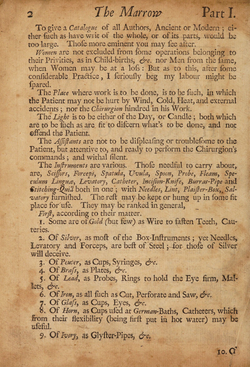 To give a Catalogue of all Authors, Ancient or Modern ■; ei¬ ther fuch as have writ of the whole, or of its parts, would be too large. Thole more eminent you may fee after. Women are not excluded from lome operations belonging to their Privities, as in Child-births, nor Men from the fame, when Women may be at a lols: But as to this, after feme confiderable Practice, I lerioufly beg my labour might be fpared. The VIace where work is to be done, is to be fuch, in which the Patient may not be hurt by Wind, Cold, Heat, and external accidents; nor the Chirurgion hindred in his Work. The Light is to be either of the Day, or Candle ; both which are to be iiich as are fit to difcern what’s to be done, and not offend the Patient. The Ajfiftants are not to be difpleafing or troublefbme to the Patient, but attentive to, and ready to perform the Chirurgion’s commands; and withal filent. The Inftnments are various. Thole needful to carry about, are, Scijfors, Forceps, Spatula, Uvula, Spoon, Probe, Fleam, Spe¬ culum Lingua, Lev at ory, Catheter, Incijion-Knife, Burras-Pipe and Stitching-Quill both in one ; with Needles, Lint, PlaiJler-Boxu Sal¬ tatory furnifhed. The reft may be kept or hung up in lome fit place ferule. They may be ranked in general, Firfi, according to their matter. 1. Some are of Gold (but few) as Wire to fallen Teeth, Cau¬ teries. 2. OF Silver, as moft of the Box-Inftruments; yet Needles, Lavatory and Forceps, are belt of Steel pTor thole of Silver will deceive. 3. Of Pewter, as Cups, Syringes, &c. 4. Of Brafs, as Plates, &c. 5. Of Lead, as Probes, Rings to hold the Eye firm. Mal¬ lets, &c. 6. OF Iron, as all fuch as Cut, Perforate and Saw, &c. 7. Of Glafs, as Cups, Eyes, &c.. o. Of Horn, as Cups tiled at GermanSiths, Catheters, which From their flexibility (being firft put in hot water) may be rnfeful. 9> Of Ivoryy as Glyfter-Pipes,