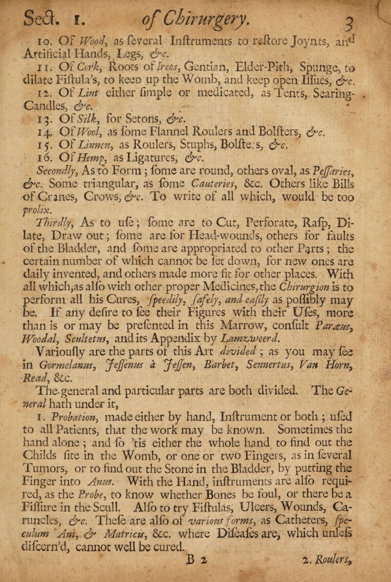 Sed. i. of Ctiirurgery. 9 io. Of Woo f as federal Inftruments to reftore Joynts, an^ Artificial Hands, Legs, &c. ir. Oi Cork, Roots oflreos, Gentian, Elder-Pith, Springe, to dilate Fiftula’s, to keen up the Womb, and keep open Hiues, &c. n. Of Lint either Ample or medicated, as Tents,. Searing- Candles, &c. 13. Of Silk., for Setons, &c. 14. OfWoof as fome Flannel Roulers and Bolfters, &cB 15. Of Linnen, as Roulers, Stuphs, Bolfte;s, &c. 16. Of Hemp, as Ligatures, &c. Secondly, As to Form; fome are round, others oval, as Peffaries\ &c. Some triangular, as fome Cauteries, &c. Others like Bills of Cranes, Crows, &c. To write of all which, would be too prolix. Thirdly, As to ufe; fome are to Cut, Perforate, Ralp, Di¬ late, Draw out; fome are for Head-wounds, others for faults of the Bladder, and fome are appropriated to other Parts ; the certain number of which cannot be let down, for new ones are daily invented, and others made more fit for other places. With all which,as alfo with other proper Medicines, the Chirurgion is to perform all his Cures, fpeedily, fafely, and eafily as poffibly may be. If any defire to lee their Figures with their Uies, more than is or may be prelented in this Marrow, confult Paratus^ TVoodal, Scultetm, and its Appendix by Lamxyveerd. Varioufly are the parts of this Art divided ; as you may lee in Gormelanus, JejJenus a Jefj'en, Barhet, Sennertus, Van Horn, Read, &c. The, general and particular parts are both divided. TheGV- nerd hath under it, 1, Probation, made either by hand, Inftrument or both ; tiled to all Patients, that the work may be known. Sometimes the hand alone ; and fo Tis either the whole hand to find out the Childs fite in the Womb, or one or two Fingers, as in feveral Tumors, or to find out the Stone in the Bladder, by putting the Finger into Anus. With the Hand, inftruments are alfo requi¬ red, as the Probe, to know whether Bones be foul, or there be a FifFure in the Scull. Alfo to try Fiftulas, Ulcers, Wounds, Ca¬ runcles, &c. Thele are alfo of various forms, as Catheters, fpe- culum ‘Anij & Matricis, &c. where Dileales are, which unlels dilcern’d, cannot well be cured. B l l. Routers,