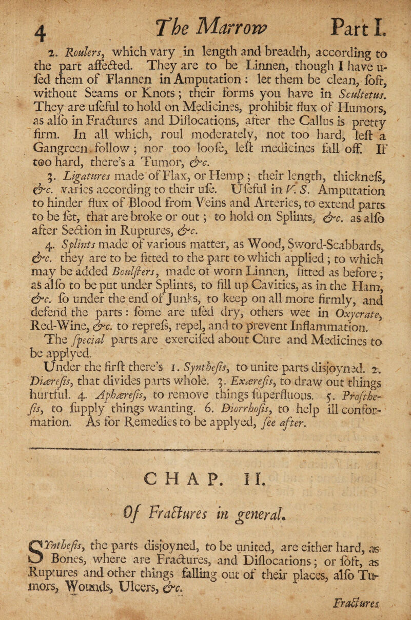 2. Routers, which vary in length and breadth, according to the part affecfted. They are to be Linnen, though I have ri¬ led them of Flannen in Amputation : let them be clean, loft, without Seams or Knots; their forms you have in Scultetus. They are ufeful to hold on Medicines, prohibit flux of Humors, as alio in Fracftures and Diflocations, after the Callus is pretty firm. In all which, roul moderately, not too hard, left a Gangreen • follow; nor too loofe, left medicines fall ofif. If too hard, there’s a Tumor, &c. %. Ligatures made of Flax, or Hemp ; their length, thicknels, &c. varies according to their ule. Uieful in V. S. Amputation to hinder flux of Blood from Veins and Arteries, to extend parts to be let, that are broke or out; to hold on Splints, &c. as alio after Sedtion in Ruptures, &c. 4. Sflints made of various matter, as Wood, Sword-Scabbards, &c. they are to be fitted to the part to which applied; to which may be added Bculfiers, made of worn Linnen, fitted as before; as alfc to be put under Splints, to fill up Cavities, as in the Ham, &c. lb under the end of Junks, to keep on all more firmly, and defend the parts: feme are tiled dry, others wet in Oxycrate, Red-Wine, &c. to reprels, repel, and to prevent Inflammation. The [fecial parts are exerdied about Cure and Medicines to be applyed. Under the fir ft there’s 1. Synthefis, to unite parts disjoyned. 2. Diserejis, that divides parts whole. 5. Exatrefis^ to draw out things hurtful. 4. Afhrerefis, to remove things fiiperfluous. 5. Pro/the- fisj to fupply things wanting. 6. Diorrhofis, to help ill confor¬ mation. As for Remedies to be applyed, fee after. CHAP. II. SYnthefis, the parts disjoyned, to be united, are either hard, as Bones, where are Fractures, and Diflocations; or loft, as Ruptures and other things falling out of their places, alfo Tu¬ mors, Wounds, Ulcers, &c. FraSures