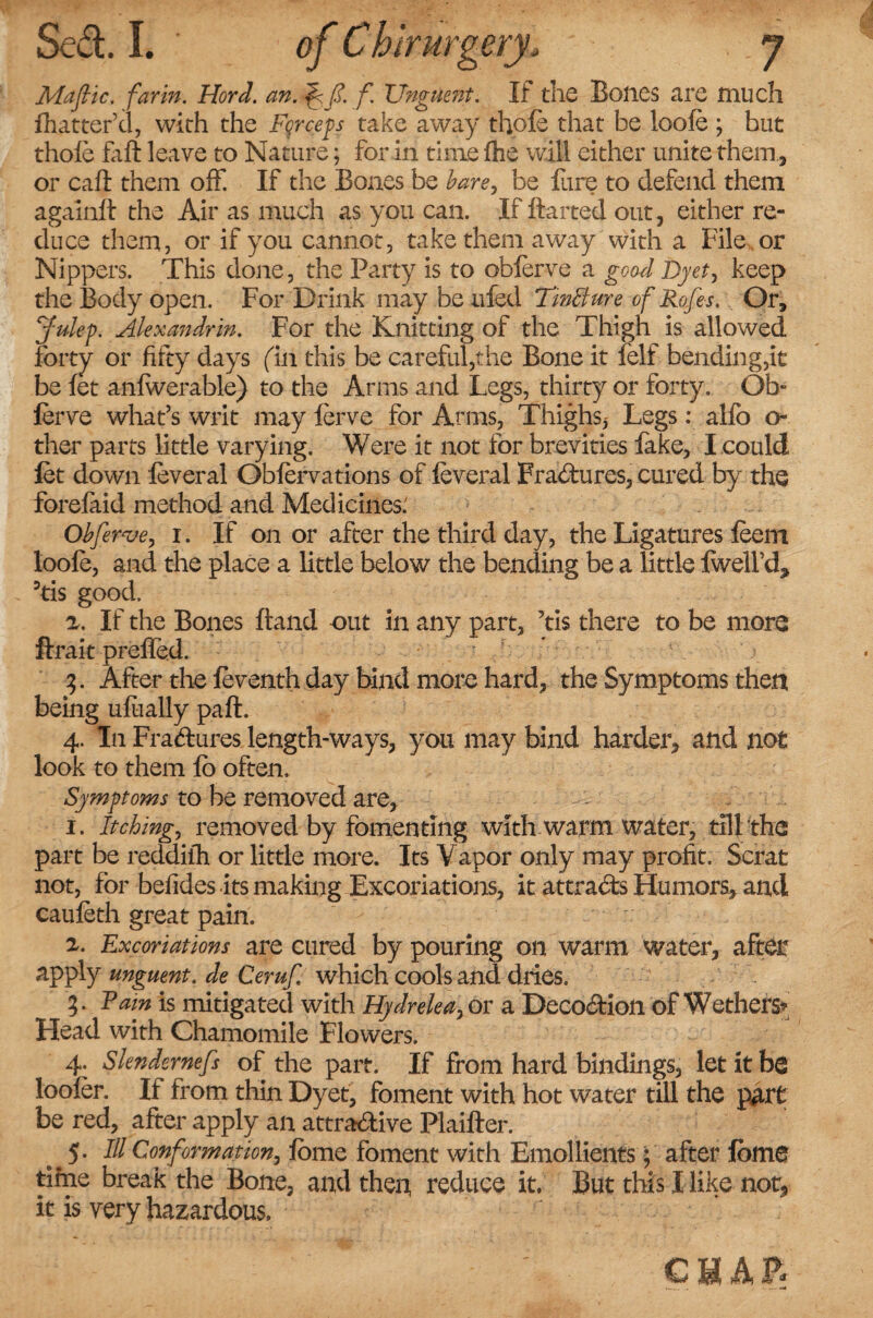 Mafic, farm. Hord. an. f Unguent. If the Bones are much fhatter’d, with the Fqrceps take away thofe that be loofe ; but thofe faft leave to Nature; for in time fhe will cither unite them, or call them off. If the Bones be bare, be fure to defend them againft the Air as much as you can. If flatted out, either re¬ duce them, or if you cannot, take them away with a File or Nippers. This done, the Party is to obferve a good Dyet, keep the Body open. For Drink may be tiled TmBure of Rofes. Or, Julep. Alexandria For the Knitting of the Thigh is allowed forty or fifty days (in this be careful,the Bone it felf bending,it be fet anfwerable) to the Arms and Legs, thirty or forty. Ob- ferve what’s writ may ferve for Arms, Thighs,- Legs: alfo o- ther parts little varying. Were it not for brevities fake, I .could let down feveral Obfervations of feveral Fradures, cured by the forefaid method and Medicines: Obferve, i. If on or after the third day, the Ligatures feem loole, and the place a little below the bending be a little Iwell’d* 3tis good. z. If the Bones ftand out in any part, ’tis there to be more ftrait preffed. 3. After the feventh day bind more hard, the Symptoms then being ufeally paft. 4. In Fradures length-ways, you may bind harder, and not look to them lo often. Symptoms to be removed are, - f . 1. Itching, removed by fomenting with warm water, till the part be reddifh or little more. Its Vapor only may profit. Scrat not, for befides its making Excoriations, it attrads Humors, and caufeth great pain. z. Excoriations are cured by pouring on warm water, after apply unguent, de Ceruf which cools and dries. 3. Pam is mitigated with Hydrelea, or a Decodion of Wethers* Head with Chamomile Flowers. 4. Slendernefs of the part. If from hard bindings, let it be looler. If from thin Dyet, foment with hot water till the part be red, after apply an attradive Plaifter. 5* Ill Conformation, feme foment with Emollients; after feme time break the Bone, and then, reduce it. But this I like nor, it is very hazardous, CHAP?