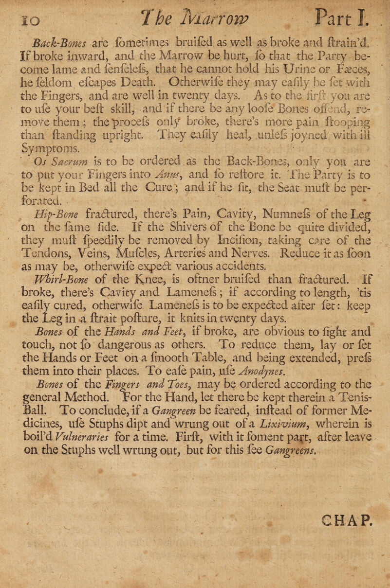 Back-Bones are Ibmetimes broiled as well as broke and ftrain’d. If broke inward, and the Marrow be hurt, lb that the Party be¬ come lame and fenfelefs, that he cannot hold his Urine or Fasces, he feldom elcapes Death. Otherwife they may eafiLy be let with the Fingers, and are well in twenty days. As to the lirf; you are to life your beft skill, and if there be any loofe Bones offend, re¬ move them; the “procefs only broke, there’s more pain ftooping than handing upright. They eafily heal, tinleis joy.ned with ill Symptoms. Os Sacrum is to be ordered as the Back-Bones, only you are to put your Fingers into Anus, and lb reftore it. The Party is to be kept in Bed all the Cure; and if he fit, the Seat mull be per¬ forated. ' Hip-Bone fr adored, there’s Pain, Cavity, Numnels of the Leg on the fame fide. If the Shivers of the Bone be quite divided, they mult fpeedily be removed by Ineifion, taking care of the Tendons, Veins, Mufd.es, Arteries and Nerves. Reduce it as loon as may be, otherwife expecl various accidents. Whirl-Bone of the Knee, is oftner hauled than fradured. If broke, there’s Cavity and Lamenefs; if according to length, ’tls eafily cured, otherwife Lamenefs is to be expeded after let : keep the Leg in a ftrait pofture, it knits in twenty days. Bones of the Hands and Feet, if broke, are obvious to fight and touch, not lb dangerous as others. To reduce them, lay or let the Hands or Feet on a fmooth Table, and being extended, prefs them into their places. To eafe pain, ufe Anodynes. Bones of the Fingers and Toes, may be ordered according to the general Method. For the Hand, let there be kept therein a Tenis- Ball. To conclude, if a Gangreen be feared, inftead of former Me¬ dicines, ule Stuphs dipt and wrung out of a Lixivium, wherein is boil’d Vulneraries for a time. Firft, with it foment part, after leave on the Stuphs well wrung out, but for this fee Gmgreens.