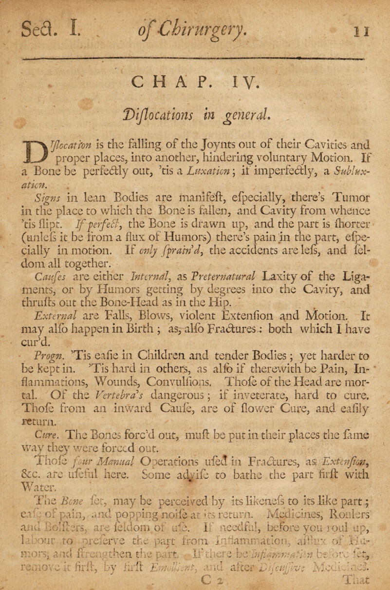 CHAP. IV. Dislocations in general DTflccatm Is the falling of the Joynts out of their Cavities and proper places, into another, hindering voluntary Motion. If a Bone be perfectly out, ’tis a Luxation; if imperfectly, a Sublux- aticn. Signs in lean Bodies are manlfeft, efpecially, there’s Tumor in the place to which the Bone is fallen, and Cavity from whence ’tis ffipt. If perfect, the Bone is drawn up, and the part is ftiorter (uniels it be from a flux of Humors) there’s pain in the part, efpe¬ cially in motion. If only [fram'd, the accidents are lels, and iel- dom all together. Catfes are either Internal, as Preternatural Laxity of the Liga¬ ments, or by Humors getting by degrees into the Cavity, and thrlifts out the Bone-Head as in the Hip. External are Falls, Blows, violent Extenfion and Motion. It may alio happen in Birth ; as, alio Fra&uresa both which I have cur’d. Progn. ’Tis eafie in Children and tender Bodies; yet harder to be kept in. ’Tis hard in others, as allb if therewith be Pain, In¬ flammations, Wounds, Convulsions, Thole of the Head are mor¬ tal. Of the Vertebra's dangerous; if inveterate, hard to cure. Thole from an inward Caule, are of flower Cure, and eafliy return. Cure. The Bones forc’d out, muft be put in their places the lame way they were forced out. Thole fur Manual Operations tiled in Fractures, as. Extenfion, &c. are uleful here. Some advile to bathe the part firft with Water. The Bene let, may be perceived by its likenefs to its like part; e.v of pain, and popping nolle-at its return. Medicines, Routers and Bolfters, are feidorn of u-e. If needful, before you roul up, frrour to nre&ve the part from. Inflammation, afrhw of Ha- nr. Ia.’ i n ana in then the remove it firft ,• V J 't Ti¬ ll 1. 11 t - . 1 t~‘ f t/.' * • ** 1- .< L: . • . W . . , j-i Xu It Vinci:- m „ r., i C-L cLs L I cuter c ijCUjg-V.. iliac