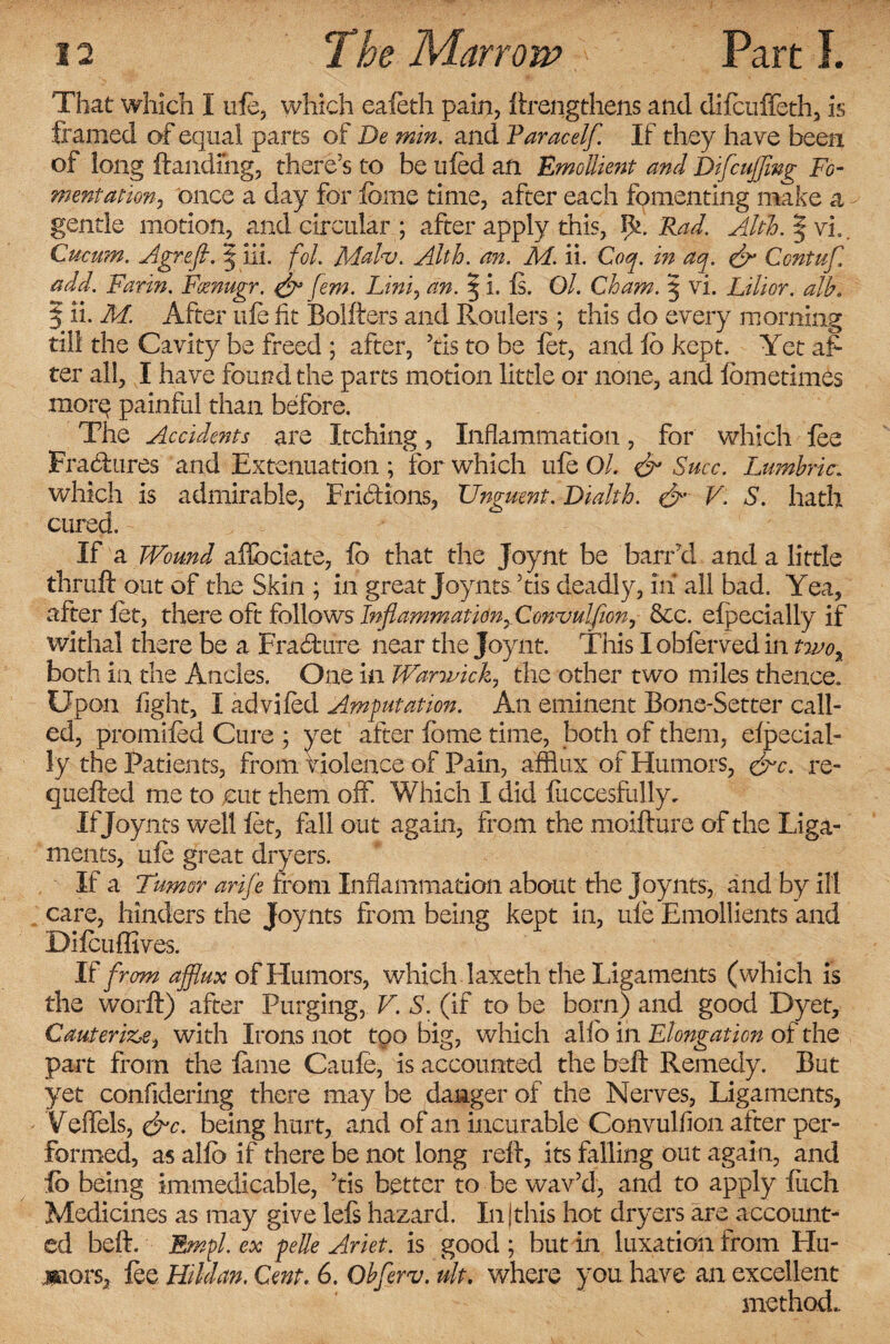 That which I ufe. which eafeth pain, llrengthens and difeuffeth, is framed of equal parts of De min. and Paracelf. If they have been of long {landing, there’s to be tiled an Emollient and Difc uffing Fo¬ mentation, once a day for feme time, after each fomenting make a c gentle motion, and circular ; after apply this, Iff. Rad. Alth. § vL. Cucum. Agreff. | iii. fol. Malv. Alth. an. M. ii. Coq. in aq. & Ccntuf. add. Farin. Foenugr. & fem. Lini, an. 5 i. Is. Ol. Cham. § vi. Lilior. alb. | ii. M. After ufe fit Bollters and Roulers; this do every morning till the Cavity be freed ; after, ’tls to be let, and lb kept. Yet af¬ ter all, I have found the parts motion little or none, and lometimes morq painful than before. The Accidents are Itching, Inflammation, for which fee Fra&ures and Extenuation ; for which ufe Ol. & Succ. Lumbric. which is admirable, Frictions, Unguent. Dialtb. V. S. hath cured. If a. Wound aflbciate, lb that the Joynt be barrd and a little thrall out of the Skin ; in great Joynts’tis deadly, in all bad. Yea, after let, there oft follows Inflammation, Convulfion, &c. elpecially if withal there be a Fra&ure near the Joynt. This I obferved in two, both in the Ancles. One in Warwick, the other two miles thence. Upon fight, I advifed Amputation. An eminent Bone-Setter call¬ ed, promifed Cure ; yet after fome time, both of them, elpecial¬ ly the Patients, from violence of Pain, afflux of Humors, &c. re¬ quelled me to cut them off. Which I did luccesfully. If Joynts well fet, fall out again, from the moillure of the Liga¬ ments, ufe great dryers. If a Tumor arife from Inflammation about the joynts, and by ill care, hinders the Joynts from being kept in, ufe Emollients and Difcuffives. If from afflux of Humors, which laxeth the Ligaments (which is the worll) after Purging, V. S. (if to be born) and good Dyet, Cauterize, with Irons not too big, which abb in Elongation of the part from the feme Caufe, is accounted the bell Remedy. But yet confidering there may be danger of the Nerves, Ligaments, Veffels, &c. being hurt, and of1 an incurable Convulfion after per¬ formed, as alio if there be not long reft, its falling out again, and lb being immedicable, ’tis better to be wav’d, and to apply fuch Medicines as may give lels hazard. In |this hot dryers are account¬ ed bell. Empl. ex pile Ariet. is good ; but in luxation from Hu¬ mors, fee Hildan. Cent. 6. Obfferv. ult. where you have an excellent method..