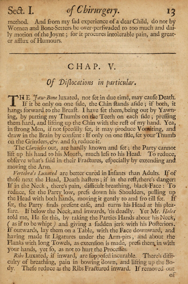 method. And from my fad experience of a dear Child, do not by Women and Bone-Setters be over-perlwaded to too much and dai¬ ly motion of the Joynt; for it procures intolerable pain, and great¬ er afflux of Humours. CHAP, V. Of Diflocations in particular. TH E Jaw-Bone luxated, not let in due time, may caufe Death. If it be only on one fide, the Chin Hands afide ; if both, it hangs forward to the Breaft. I have let them, being out by Yawn¬ ing, by putting my Thumbs on the Teeth on each fide; pfeffing them hard, and lifting up the Chin with the reft of my hand. Yea, inftrongMen, if not fpeedily let, it may produce Vomiting, ancl draw in the Brain by conlent: If only on one fide, let your Thumb on the Grinders, -&c. and fo reduce it. The Clavicles out, are hardly known and let; the Party cannot lift up his hand to his Mouth, much lels to his Head. To reduce, oblerve what's laid in their Fractures, elpecially by extending and. moving the Arm. Vertebras Luxated are better cured in Infants than Adults. If of thole next the Head, Death haftens; if in the reft,there's danger: If in the Neck , there's pain, difficult breathing, black-Face : To reduce, let the Party low, prels down his Shoulders, pulling up the Flead with both hands, moving it gently to and fro till let. If let, the Party finds prelent eale, and turns his Head at his plea- lure. If below the Neck, and inwards, tis deadly. Yet Mr. Halesr told me, He let this, by taking the Parties Hands about his Neck, ( as if to be whipt) and giving a Hidden jerk with his Pofteriors. If outwards, lay them on a Table,, with the Face downward, and having made fit Ligatures under the Arm-pits, and about the Flanks with long Towels, as extenfion is made, prels therein with your hands, yet fo, as not to hurt the Proceffes; Ribs Luxated, if inward, are luppoled incurable. There’s diffi¬ culty of breathing, pain in bowing down, and lifting up the Bo¬ dy. Thele reduce as the Ribs Fra&ured inward. If removed out