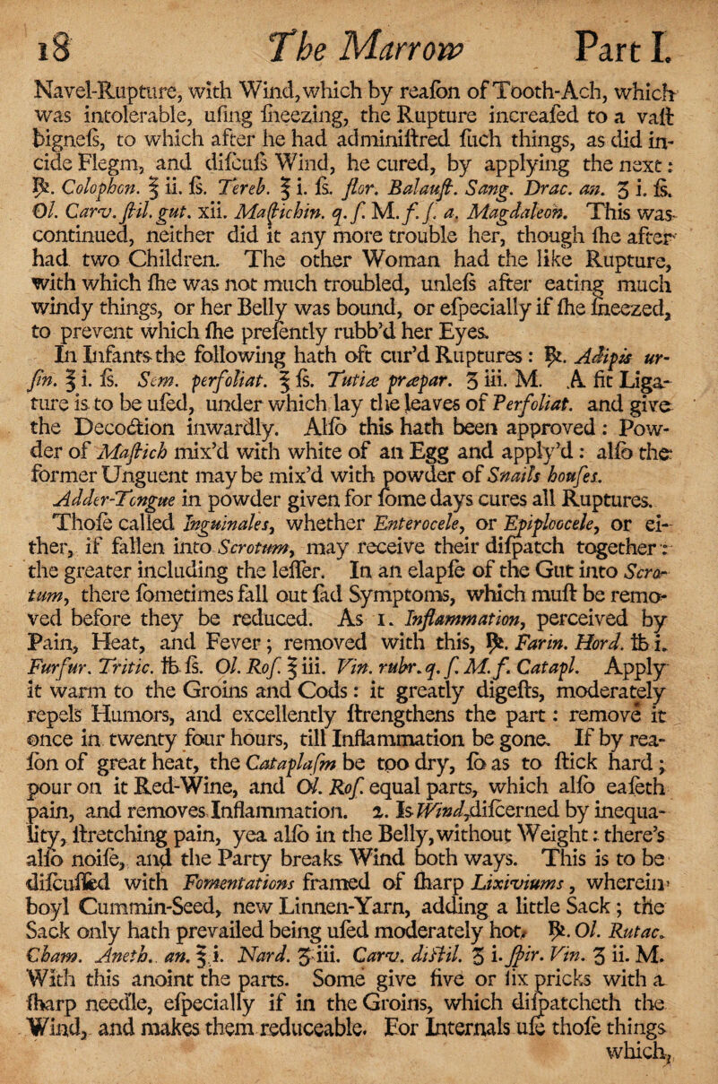 Navel-Rupture, with Wind, which by reafon of Tooth-Ach, which was intolerable, ufmg fheezing, the Rupture increafed to a vaft bignefs, to which after he had adminiftred fuch things, as did in- cide Flegm, and difcufs Wind, he cured, by applying the next: 5*. Colophon. § ii. Is. Tereb. | i. Is. ftor. Balaufl. Sang. Drac. an. 3 i. fs. Ol. Carv.flil. gut. xii. Maflichin. q.fl M./l/ a. Magdaleoh. This was* continued, neither did it any more trouble her, though fhe after had two Children. The other Woman had the like Rupture, with which fhe was not much troubled, unlefs after eating much windy things, or her Belly was bound, or efpecially if fhe iheezed, to prevent which fhe presently rubb’d her Eyes, In Infants*the following hath oft cur’d Ruptures: ft. Adipk ur- fm. | i. Is. Sent. perfoliat. | Is. Tutire prapar. 3 iii. M. A fit Liga¬ ture is to be ufed, under which lay the leaves of Verfoliat. and give the Decoction inwardly. Alfb this hath been approved : Pow¬ der of Maftich mix’d with white of an Egg and apply’d: alfb the former Unguent maybe mix’d with powder of Snails houfes. Adder-Tongue in powder given for fome days cures all Ruptures. Thofe called Inguinales, whether Enterocele, or Epiploocele, or ei¬ ther, if fallen into Scrotum, may receive their difpatch together r the greater including the lefler. In an elapfe of the Gut into Scror turn, there fometimes fall out fad Symptoms, which muft be remo^ ved before they be reduced. As i. Inflammation, perceived by Pain, Heat, and Fever; removed with this, f*. Farm. Hord. ft L Furfur. Tritic. ft fs. Ol. Rofl | iii. Vin. rubr. q. f. M.f. Catapl. Apply it warm to the Groins and Cods: it greatly digefts, moderately repels Humors, and excellently ftrengthens the part: remove it once in twenty four hours, till Inflammation be gone. If by rea- lon of great heat, the Cataplafm be too dry, fa as to flick hard * pour on it Red-Wine, and Ol. Rof. equal parts, which alfb eafeth pain, and removes-Inflammation, z. Is IT/»iydifcerned by inequa¬ lity, ilretching pain, yea alio in the Belly, without Weight: there’s alio noife, and the Party breaks Wind both ways. This is to be dilcuffcd with Fomentations framed of fharp Lixiviums, wherein* boyl Cummin-Seed, new Linnen-Yarn, adding a little Sack; the Sack only hath prevailed being ufed moderately hot/ ft. Ol. Rutac* Cham. Aneth. an. Nard. 5 iii. Carv. diHil. 3 i-Jpir- Vin. 3 ii. M. With this anoint the parts. Some give five or lix pricks with a. fharp needle, efpecially if in the Groins, which difpatcheth the Wind, and makes them reduceable. Eor Internals ufe thofe things which.