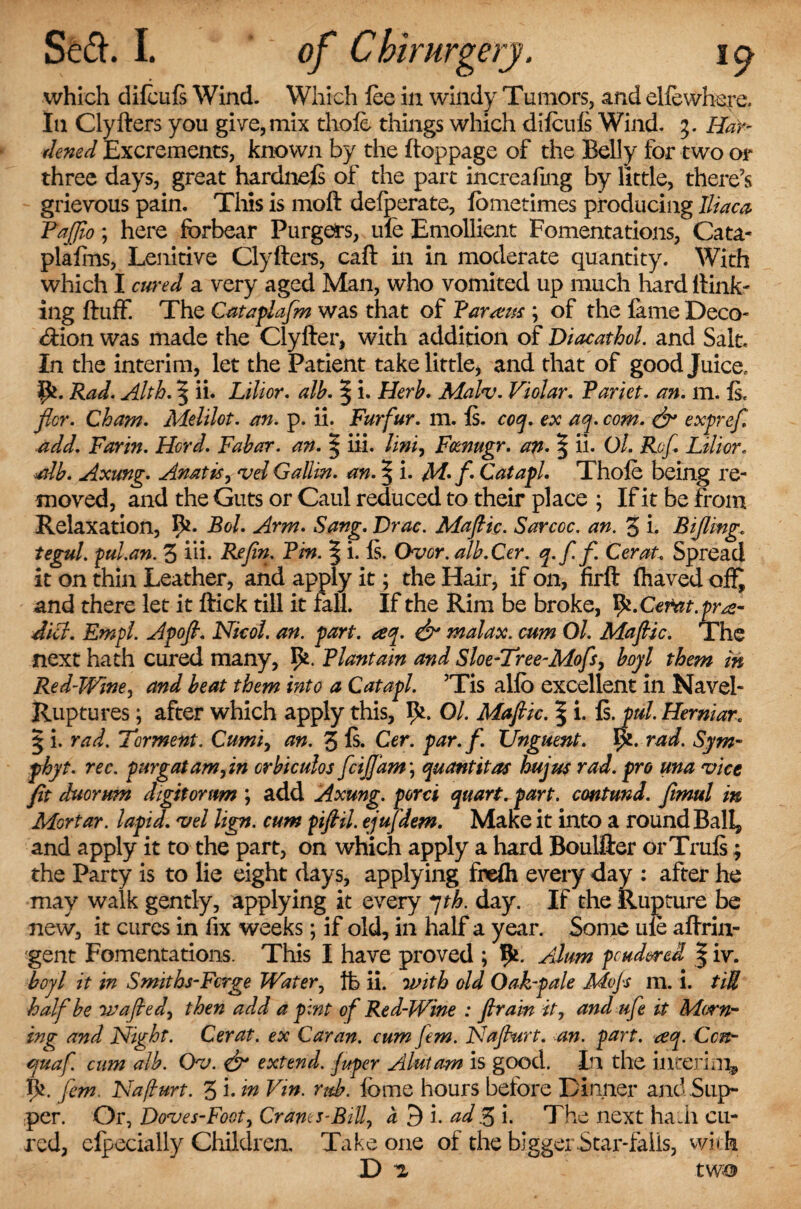 which difeufs Wind. Which Ice in windy Tumors, and el fe where. In Clyfters you give, mix thole things which dilculs Wind. 3. Har¬ dened Excrements, known by the ftoppage of the Belly for two or three days, great hardneft of the part increafing by little, there's grievous pain. This is moft defperate, fometimes producing Iliaca Pajjio; here forbear Purgers, ule Emollient Fomentations, Cata* plalins, Lenitive Clyfters, caft in in moderate quantity. With which I cured a very aged Man, who vomited up much hard Hank¬ ing fluff. The Cataplafm was that of Tarsus ; of the lame Deco* <ftion was made the Clyfter, with addition of Diacathol. and Salt. In the interim, let the Patient take little, and that of good Juice. fyl. Rad. Alth. ^ ii* Lilior. alb. | i. Herb. Malv. Violar. Pariet. an. m. Is. flcr. Cham. Melilot. an. p. ii. Furfur, m. Is. coq. ex aq. com. & exprefi add. Farm. Herd. Fabar. an. § iii. Uni, Fcenugr. an. | ii. Ol. Ref. Lilior. ■alb. Axung. Anatis, *vd Galiin. an. | i. M-f Catapl. Thole being re¬ moved, and the Guts or Caul reduced to their place ; If it be from Relaxation, 5*. Bol. Arm. Sang. Drac. Mafic. Sarccc. an. 3 i. Rifling. tegul. pul.an. 3 iii. Re fin. Pm. | i. Is. Over. alb. Cer. q.ffi Cerat. Spread it on thin Leather, and apply it; the Hair, if on, firft lhaved and there let it ftick till it fall. If the Rim be broke, ty.Cerat.pre¬ dict. Empl. Apofi. Nicol. an. part. aq. & malax, cum Ol. Mafiic. The next hath cured many, Plantain and Sloe-Tree-Mofs, boyl them in Red-Wine, and beat them into a Catapl. Tis allb excellent in Navel- Ruptures ; after which apply this, Ol. Mafiic. \ i. Is. pul. Herniar. § i. rad. Torment. Cumi, an. 3 ft. Cer. par. f. Unguent, yi. rad. Sym- phyt. rec. pur gat am fin orbiculos fcijfam\ quantitas hujus rad. pro una vice fit duorrnn digitomm ; add Axung. porci quart, part, emtund. fimul in Mortar, lapid. W lign. cum pifiil. ejufdem. Maxe it into a round Ball, and apply it to the part, on which apply a hard Boulfter orTruft; the Party is to lie eight days, applying frelh every day : after he may walk gently, applying it every 7th. day. If the Rupture be new, it cures in fix weeks; if old, in half a year. Some ule aftrin- gent Fomentations. This I have proved ; Ik. Alum pcud&rei | iv. boyl it in Smiths-Fcrge Water, ft ii. with old Oak-pale Mofs m. i. tiU half be wafted, then add a pint of Red-Wine : firain it, and ufe it Morn¬ ing and Night. Cerat. ex Caran. cum fern. Nafiurt. an. part. aq. Cat- quaf. cum alb. Ov. & extend, fuper Alutam is good. In the inter!nip fern. Nafiurt. 3 i. in Vin. rub. lbme hours before Dinner and .Sup¬ per. Or, Doves-Foot, Crams-Bill, a 5 i. ad'.3 i. The next hath cu¬ red, clpecially Children. Take one of the bigger Star-fails, with D ^ two