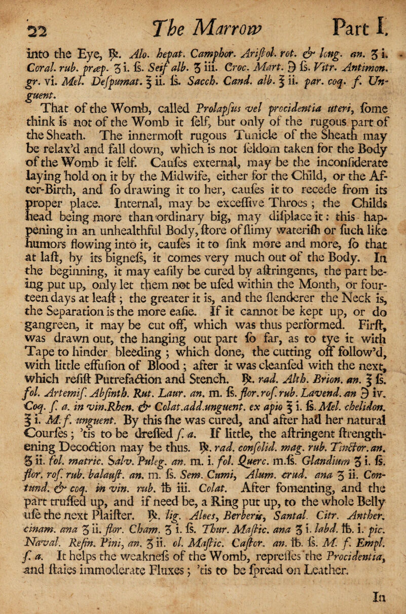 into the Eye, ffc. Alo. hepat. Camphor. Arifid. rot. & long. an. 3 L * Coral, rub. pr<ep. 3 i- ft- Seif alb. 3 hi. Cw. Mart. 9 is. F*/r. Antimon. gr. vi. Me/. Defpumat. § ii. Is. Sacch. Cand. alb. | ii. p<?r. coq. f. Un¬ guent. That of the Womb, called Prolapfas vel procidentia uteri, feme think is not of the Womb it felf, but only of the rugous part of the Sheath. The innermoft rugous Tunicle of the Sheath may be relax’d and fall down, which is not feldam taken for the Body of the Womb it felf. Caufes external, may be the inconfiderate laying hold on it by the Midwife, either for the Child, or the Af¬ ter-Birth, and lb drawing it to her, caufes it to recede from its proper place. Internal, may be exceffive Throes; the Childs head being more than ordinary big, may difplace it: this hap¬ pening in an unhealthful Body, ftore offlimy waterifli or fuch like humors flowing into it, caufes it to fink more and more, fo that at laft, by its bigneft, it comes very much out of the Body. In the beginning, it may eafily be cured by aflringents, the part be¬ ing put up, only let them not be ufed within the Month, or four¬ teen days at lealt; the greater it is, and the flenderer the Neck is, the Separation is the more eafie. If it cannot be kept up, or do gangreen, it may be cut off, which was thus performed. Firft, was drawn out, the hanging out part lb far, as to tye it with Tape to hinder bleeding ; which done, the cutting on follow’d, with little effufion of Blood; after it was cleanfed with the next, which refit Putrefa&ion and Stench. rad. Akh. Brion. an. § ft. fol. Artemif. Abjmth. Rut. Laur. an. m. is. for.r of.rub. Lav end. .an 9 iv. Coq. f. a. in vin.Rhen. & Colat.add.unguent, ex apio § i. Is. Mel. chelidon. | i. M.f. unguent. By this fhe was cured, and after had her natural Courfes; 5tis to be drefied f. a. If little, the aftringent ftrength- ening Decoction may be thus. Ifc. rad. confelid. mag. rub. Tin ft or. an. 3 ii. fol. matric. Salv. Puleg. an. m. i. fol. Querc. m.ft. Glandium 3 i. ft. for. rof. rub. balaufi. an. m. ft. Sem. Cumi, Alum. crud. ana 3 ii. Con- tun d. & coq. m vin. rub. ib iii. Colat. After fomenting, and the part truffed up, and if need be, a Ring put up, to the whole Belly life the next Plaifter. 5*. lig. Aloes, Berberu, Santal. Citr. Anther, cinam. ana 3 ii. for. Cham. 3 *• ft- Thur. Mafic, ana 3 i- labd. lb. i. pic. Naval. Refin. Pini, an. 3 ii. cl. Mafic. Cafcr. an. lb. ft. M. f Em pi. f. a. It helps the weakneft of the Womb, repreiles'the Procidentia, and Itaies immoderate Fluxes; 5ris to be Ipread on Leather. In