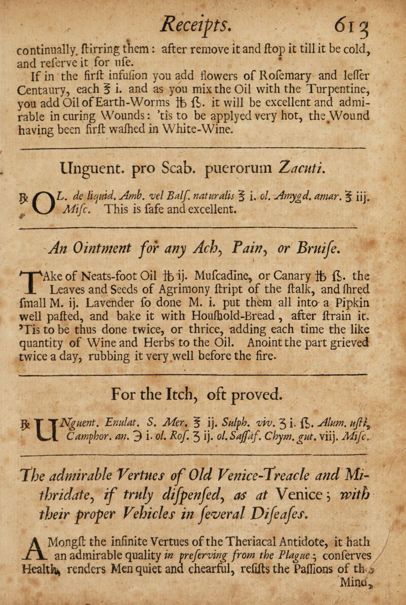 Receipts. 6iq s t \ continually, ftirring them: after remove it and flop it till it be cold, and referve it for ufe. If in the firfl: infuiion you add dowers of Rofemary and lefler Centaury, each 5 i. and as you mix the Oil with the Turpentine, you add Oil of Earth-Worms ib ft. it will be excellent and admi¬ rable in curing Wounds: ’tis to be applyed very hot, the Wound having been firft wafhed in White-Wine. Unguent, pro Scab, puerorum Xacnti. OL. de liquid. Amb. vel Balf naturalis 5 i. ol. Amygd. amor. § iij, Mifc. This is fafe and excellent. An Ointment for any Ach5 Pain? or Bruife. TAke of Neats-foot Oil lb ij* Mufcadlne, or Canary lb ft. the Leaves and Seeds of Agrimony ftript of the ftalk, and lhred fmall M. ij. Lavender fo done M. i. put them all into- a Pipkin well pafted, and bake it with Houfhold-Bread, after ftrain it, ’Tis to be thus done twice, or thrice, adding each time the like quantity of Wine and Herbs to the Oil. Anoint the part grieved twice a day, rubbing it very .well before the fire. For the Itch, oft proved. ft T TNguent. Enulat. S. Mer. 5 ij. Sulph. fu'w. 3 i- ft. Alum, ufti, LI Camphor, an. 3 i. ol. Rof. 3 ij. ol. Saffaf. Chym.gut. viij. Mifc... 'the admirable Vertnes of Old Venice-treacle and Mi- thridate, if truly difpenfed, as at Venice j with their proper Vehicles in feveral Difeafes. AMongll the infinite Vertues of the Theriacal Antidote, it hath an admirable quality in preferring from the Plague.^ conferves Health* renders Men quiet and chearful, refills the Pafiions of th > Mind>