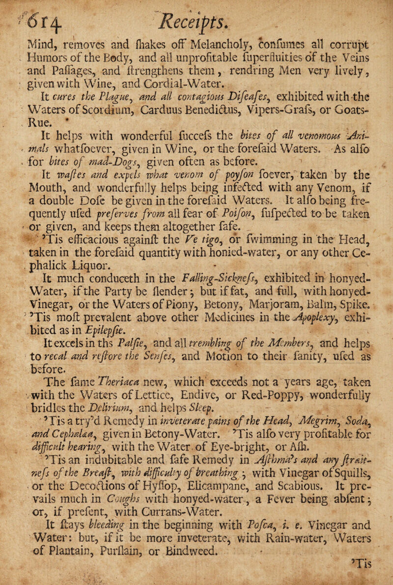 1 ' f J6 Mind, removes and fliakes off Melancholy, confumes all corrupt Humors of the Body, and all unprofitable fuperftuities of the Veins and Paflages,• and ftrengthens them, rendring Men very lively, given with Wine, and Cordial-Water. It cures the Plague, and all contagious Difeafes, exhibited with the Waters of Scordinm, Carduus Benedi&us, Vipers-Grafs, or Goats- Rue. * It helps with wonderful fuccefs the bites of all venomous Anu «. mds whatfoever, given in Wine, or the forefaid Waters. As alfo . for bites of mad-Dogs, given often as before. It waffle's and expels what venom of poyfon foever, taken by the Mouth, and wonderfully helps being infeded with any Venom, if a double Dofe be given in the forefaid Waters. It alfo being fre¬ quently ufed preferves from all fear of Poifon, fufpeded to be taken * or given, and keeps them altogether fafe. ’Tis efficacious againil the Fe tigo, dr fwimming in the Head, taken in the forefaid quantity with honied-water, or any other Ce- s phalick Liquor. It much conduceth in the Falling-Skhnefs, exhibited in honyed- Water, if the Party be llender but if fat, and full, with honyed- Vinegar, or the Waters of Piony, Betony, Marjoram, Balm, Spike. ’Tis moil: prevalent above other Medicines in the Apoplexy, exhi¬ bited as in Epilepfie. - It excels in ths Palfie, and all trembling of the Members, and helps to recal and refiore the Senfes, and Motion to their fanity, ufed as before. The fame Theriaca new, which'exceeds not a years age, taken with the Waters ofLetticc, Endive, or Red-Poppy, wonderfully bridles the Ddirium, and helps Sleep, ’Tis a try’d Remedy in inveterate pains of the Head, Megrim, Soda, and CeplmUa, given in Betony-Water. ’Tis alfo very profitable for difficult hearing, with the Water, of Eye-bright, or Aih. ’Tis an indubitable and fafe Remedy in Aflhmds and any fir*h- nefs of the Breafi, with difficulty of breathing with Vinegar of Squills, or the Decoftions of Hyfiop, Elicampane, and Scabious. It pre¬ vails much in Coughs with honyed-water, a Fever being abfent *9 or, if prefent, with Gurrans-Water. It fcays bleeding in the beginning with Pofca, L e. Vinegar and Water: but, if it be more inveterate, with Rain-water, Waters of Plantain, PurJMn, or Bindweed. ’Tis