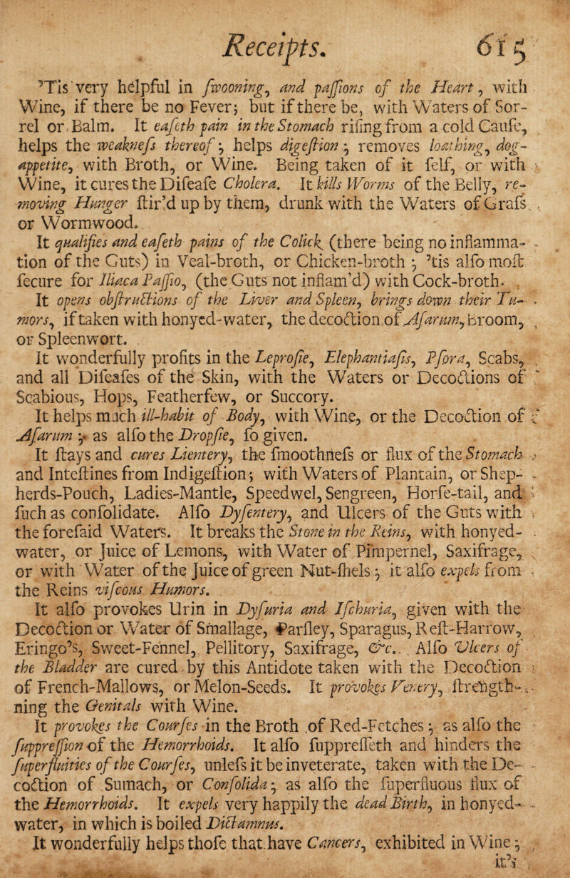 ’Tis very hdpful in fiwooning, and paffions of the Heart, with Wine, if there be no Fever; but if there be, with Waters of Sor¬ rel or Balm. It eafeth pain in the Stomach riling from acoldCaufe, helps the weaknefis thereof helps digefiion removes loathing, dog- appetite, with Broth, or Wine. Being taken of it felf, or with Wine, it cures the Difeafe Cholera. It kills Worms of the Belly, re¬ moving Hunger hir’d lip by them, drunk with the Waters of Grafs or Wormwood. It qualifies and eafeth pains of the Colicky (there being noinfiamma- tion of the Guts) in Veal-broth, or Chicken-broth ’tis alfo mofc fecure for Iliac a Pajfio, (the Guts not inflam’d) with Cock-broth. It opens obfiruEHons of the Liver and Spleen, brings down their Tu¬ mors, if taken with honyed-water, the decodionof Afantm, Broom, or Spleenwort. It wonderfully profits in the Lcpro fie, Elephantiafis, Pfiora, Scabs, and all Difeafes of the Skin, with the Waters or Decodions of Scabious, Hops, Featherfew, or Succory. It helps mach ill-habit of Body, with Wine, or the Decodion of Afarum y as alfo the Drop fie, fo given. It hays and cures Lientery, the fmoothnefs or flux of the Stomach and Inteflines from Indigeftion; with Waters of Plantain, or Shep- herds-Pouch, Ladies-Mantle, Speedwel, Sengreen, Horfe-tail, and: fuch as confolidate. Alfo Dyfentery, and Ulcers of the Guts with the forefaid Waters. It breaks the Stone in the Reins, with honyed- water, or Juice of Lemons, with Water of Pimpernel, Saxifrage, or with Water of the Juice of green Nut-fhels ^ it alfo expels from the Reins vifeous Humors. It alfo provokes Uri.n in Dyfuria and Ifichuria, given with the Decodion or Water of Smallage, ^arfley, Sparagus, RefLHarrow, Eringo’s, Sweet-Fe'nnel, Pellitory, Saxifrage, &t\. _ Alfo Vlcers of the Bladder are cured by this Antidote taken with the Decodion of French-Mallows, or Melon-Seeds. It provokes Ten try, ftrehgtb-; ning the Genitals with Wine. It provokes the Courfes in the Broth .of Red-Fetches ^ as alfo the fuppreffion of the Hemorrhoids. It alfo fuppreffeth and hinders the fuperfluities of the Courfes, unlefs it be inveterate, taken with the De¬ codion of Sumach, or Confolida • as alfo the faperfiuous flux of the Hemorrhoids. It expels very happily the dead Birth, in honyed- water, in which is boiled Ditlamnus.