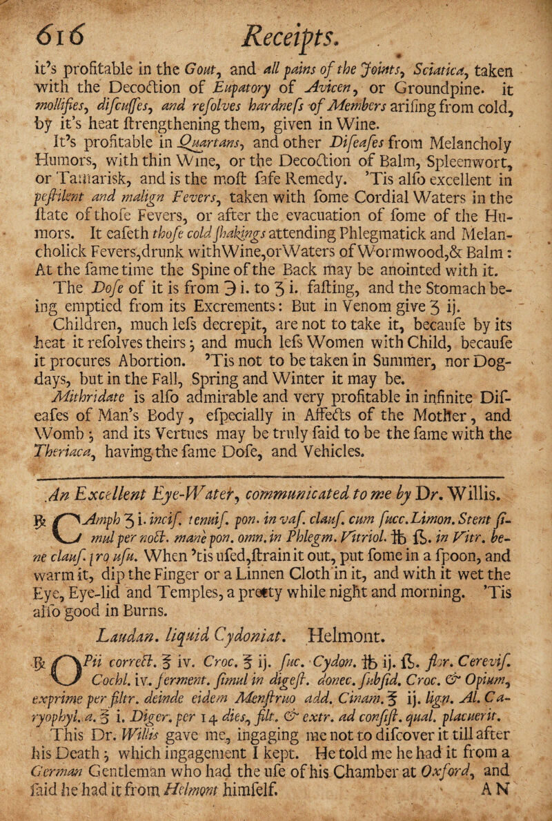 it’s profitable in the Gout, and all pains of the Joints, Sciatica, taken with the Decodion of Eupatory of Avicen, or Groundpine. it mollifies, difcuffes, and refolves hardnefs of Members arifing from cold, by it’s heat lengthening them, given in Wine. It’s profitable in Quartans, and other Difeafes from Melancholy Humors, with thin Wine, or the Decoction of Balm, Spleenwort, or Tamarisk, and is the molt fafe Remedy. ’Tis alfo excellent in peftilent and malign Fevers, taken with fome Cordial Waters in the Hate of thofe Fevers, or after the evacuation of fome of the Hu¬ mors. It eafeth thofe cold jhakings attending Phlegmatick and Melan- cholick Fevers,drunk withWine,orWaters of Wormwood,& Balm: At the fame time the Spine of the Back may be anointed with it. The Dofe of it is from 3 i. to 5 i* failing, and the Stomach be¬ ing emptied from its Excrements; But in Venom give 5 ij. Children, much lefs decrepit, are not to take it, becaufe by its beat it refolves theirsand much lefs Women with Child, becaufe it procures Abortion. ’Tis not to be taken in Summer, nor Dog- days, but in the Fall, Spring and Winter it may be. Mithridate is alfo admirable and very profitable in infinite Dif¬ eafes of Man’s Body, efpecially in Affeds of the Mother, and Womb, and its Vertucs may be truly faid to be the fame with the Theriaca, having the fame Dofe, and Vehicles. An Excellent Eye-Water, communicated to me by Dr. Willis. gt f^Amph 3 i- incif tenuif pon. in vaf clauf. cum fucc.Limon. Stent fi- mulper noil, mane pon. omn. in Phlegm. Vitriol, hb fin Witr. be¬ ne clauf i rq ufu. When ’tis ufed,ftrainit out, put fome in a fpoon, and warm it, dip the Finger or a Linnen Cloth In it, and with it wet the Eye, Eye-lid and Temples, a pretty while night and morning. ’Tis alfo good in Burns. Laudan. liquid Cydoniat. Helmont. Jfc correB. 5 iv. Croc. g ij. fuc. 'Cydon. ib ij. ft. flor. Cerevif Cochl. iv. ferment. fimul in digefi. donee, fib fid. Croc. & Opium, exprime per filtr. deinde eidem Menfir no add. Gin am . g ij. lign. Al. Ca- ryophyl.a. § i. Diger; per 14 dies, jilt. & extr. ad confift. qual. placuerit. This Dr. Willis gave me, ingaging me not to difeover it till after his Death which ingagement I kept. He told me he had it from a German. Gentleman who had the ufe of his Chamber at Oxford, and laid he had it from Helmont himfelf. A N