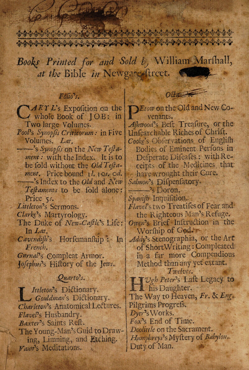 .JC Mr.-;* ■ ■■;;“•■ -iv. BooJ^s Printed for and Sold ly W111ianx Marfhal 1 ' at the Bible zVz Ncwggsajft r.act, i ° ■ P!sl is*L.4®P-*- FdlioN ARTVs Exposition on the whole Book of J O B: in Two large Volumes. Root?s Synoffis Critmnm: in Five Volumes. Z<#. ——’s Synopjis on the New Tefta- ment: with the Index. It is to be fold without the Old Tejia- went. Price bound i /. i os,- od. ——’s Index to the Old and New Teftaments to be fold alone: Price 5 s. ' LittletorPs Sermons. Clarke’s Martyrology. The Duke of New-CaftleS Life: In Lat, : CavendiftPs Horfemanfhip Y fn French. GnmaPs gompleat Armor. JofefhuPs Hiftory of the Jews. Littleton’s Dictionary. Gouldmans Dictionary. Charleton*s Anatomical Lectures. FlavePs Husbandry. Baxters Saints Refc, The Young-Man’s Guid to Draw¬ ls ing, Limning, and gtching. „ Vann’s Meditations, w PEtoiv on the Old and New Co¬ venants. AjhwoodPs Beft Treafure, or the Unfearchable Riches of Chrift. Cooke s Obfer rations of Englilh Bodies of Eminent Perfons in Defperate Difeafes.: with Re¬ ceipts of the Medicines that: : have wrought their Cure, Salmon’s Difpenfatory. —-’s Boron. Spanijh Inquifitiom FlavePs two Treatifes of Fear and1 the Righteous Man’s Refuge, Owen’s- Brief Inftrudion in the Worfhip of God* May's Stenographia, or the Art of ShortWriting: Compleated? inn far more Compendious Method than any yet extant. Twelves, - i%; HVgh Peter’s • Laft Legacy to his Daughter, The Way to Heaven, Fr. & Eng,. Pilgrims Progrefs. Mger’sworks. . w % Fox’s End of Time. . Dodittle on the Sacrament. Humphrey Ps Myftery of Babylon,. J Duty of Man, ■#' / *. ■'•Vi s.^5 Ysr . •