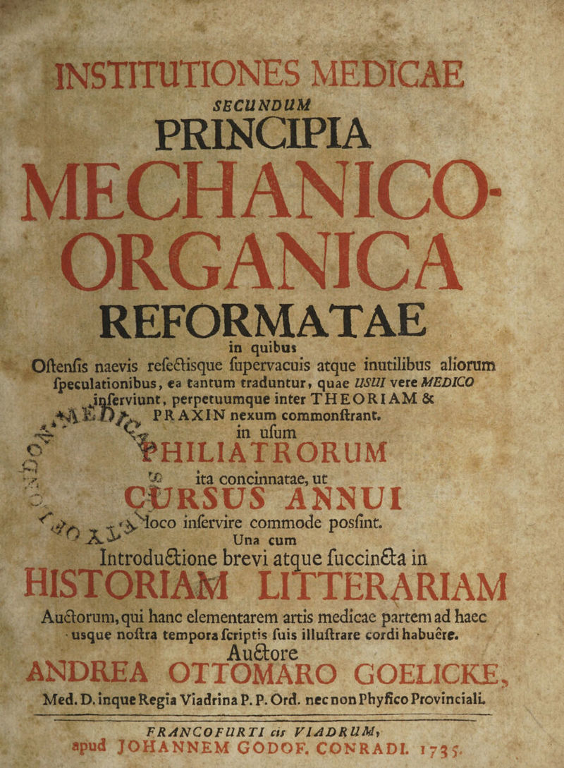 Oftenfis : is beige fupervacuis atque ibatilibes alioram j ; - fpeculationibus, ea tantum traduntur, quae l$H] vere MEDICO —..— uL , perpetuumque inter THEORIAM &amp; QE PR AXIN ini commonftrant. eRILIATRORUM. D ^ - ita concinnatae, ut CURSUS ANNUI ge t Vw oco infervire commode posfint. QE d -.... Una cum : E Jntrodudione brevi LP e fuccin&amp;ta in TERA RIAM id on hanc elementarem artis medicae Ti ad haec isque noftra tempora ; UM : illuftrare cordi habuére. l'ANDREA. OTIOMARO GOELICKE, Med, D. inque Regia Viadrina P. P. Ord. necnon Phyfico Provinciali. — Ew. FRANCOFURTI cis VIADRUM, $4 apud JOHANNEM GODOF, CONRADL 1745.