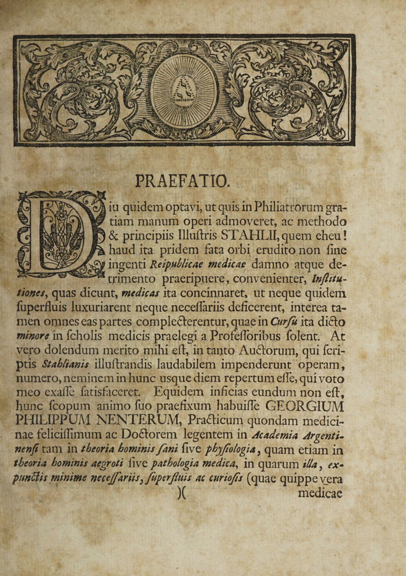 à it quidem optavi, ut quis in Philiatrorum gra- 9 tiam manum operi admoveret, ac methodo 3&amp; principis llluftris STAHLIE quem eheu! | haud ita. pridem fata orbi erudito non fine Sy ingenti Rezsé/cae tnedicae damno atque de- IET ——t uimento praeripuere, convenienter, Jpfeztu- iones, quas dicunt, medicas ita concinnaret, ut neque quidem fuperfluis luxuriarent neque neceffariis deficerent, interea ta- men omnes eas partes complecterentur, quae in Cv7/£ ita dicto minore in Ícholis medicis praelegi a Profefforibus folent. At vero dolendum merito mihi eft, in tanto Auctorum, qui fcri- . ptis Seabliagis iluftrandis laudabilem impenderunt operam, - numero, neminem in hunc usque diem repertum efle, qui voto meo exaíle fatisfaceret. Equidem inficias eundum non eft, — hunc fcopum animo fuo praefixum habuiffe GEORGIUM — PHILIPPUM NENTERUM, Practicum quondam medici- . nae feliciffimum ac Do&amp;torem legentem in Academia Argenti- nenfí tam in theoria bominis fani five p/yftologia , quam etiam in - ebeoria bominis Aaeproli five patbologia medica, in quarum is, ex- | pundis minime neceffariis, fuperfluis 4c curiofís (quae quippe vera B- diac Die T | | medicae E. aue js PREX Per * Ms I ; MI s - e ÉL WA T9 adi Cr. ms E. yel ) | - fixa s 7 n 4 l1 nx Im I p ^. M PI , m