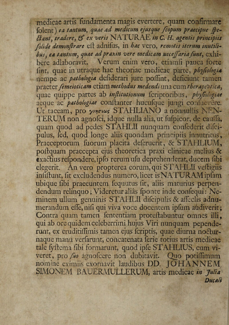 ant, tradere, 9 ex veris NATURAE in C. H. agentis principiis foide demonffrare eft adnifus, in £c vero, remotis iterum inutili £us, ea tantum, quae ad praxin vere viedicam wecelfaria, fant, € xhi- bere adlaboravit, | Verum enim vero, etiamíi pauca forte. . fint, quae in utraque hac theoriae medicae. parte, phyftologia - nempe ac par/eogia defiderari jure poffint, deficiunt tamer praeter /émeioticam ctiam methodus medendi una cum £l erapa Hica, quae quippe partes ab i»fliruriomum Ícriptoribus, pbyf aeque ac parbologiat conítanter hucufque jungi confüev Ut taceam, pro $»4z«€ SLAHLIANO a nonnmu lis ? 3 TERUM non agnofci, idque nulla alia, ut fufpicor, de de cai quam quod ad pedes STAHLII nunquam confe derit. pulus, fed, quod longe aliis quondam principiis Sod Praeceptorum fuorum placita deferuerit, &amp; STAHLIUM, poltquam praecepta ejus theoretica praxi clinicae mee : exactius refpondere, ipfo rerum ufü deprehenderat,« ducem fi ir * elegerit. Án vero propterea corum,qui STAH LII veftigii in(iftun fit excludendus numero, licet i3 NATU RAM: Lipfam ubique fibi praeeuntem fequutus fit, aliis maturius perpen- dendum relinquo ; Videretur aliás fponte inde confequi: INe- minem ullum genuinis STAHLII difcipulis &amp; affsclis adnu- | merandum effe, nifi qui viva voce docentem ipfum « aüd erit; Contra quam tamen fententiam proteftabuntur omnes. illi, qui ab ore quidem celeberrimi hujus Viri nunquam pepend 4 T runt, ex eruditiffimis tamen ejus fcriptis, quae diurna noctur- - naque manu verfarunt, concatenata ferie totius artis Mc tale fyftema fibi formarunt, quod ipfe STAHLIUS, , cum vi- veret, pro /7o agnofcere non dubitavit. Quo potiffimu nomine eximiis exornavit laudibus DD. JOHAN NNEM, SIMONE EM BAUERMULLERUM, artis medicae 5, D Jülía: pe Duca |