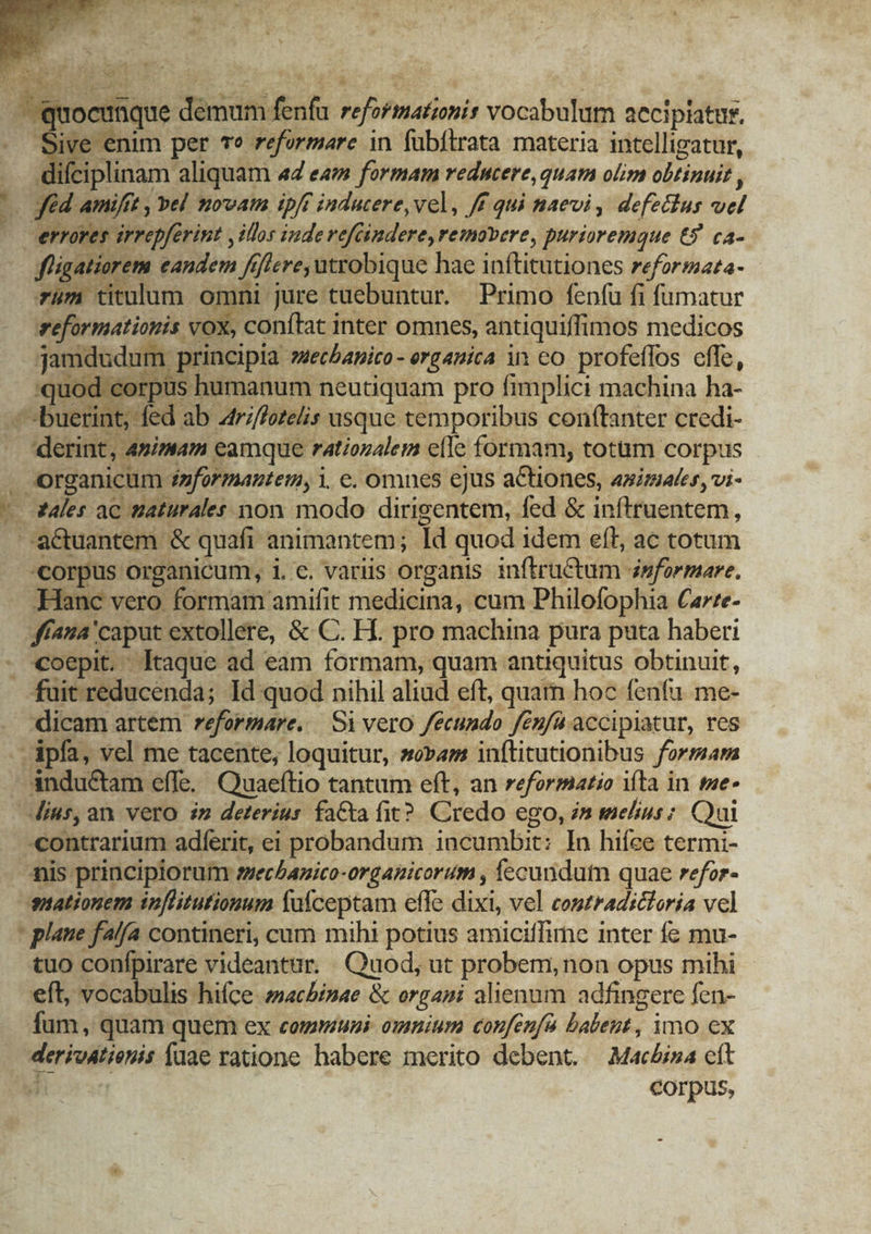 eq odiis deut jak refifiatinir vocabulum accipiatur, Sive enim per T? reformare in fübítrata materia intelligatur, difciplinam aliquam «4 e formam reducere quam olim obtinuit , m7 Ami/ft , »el novam ipft inducere, vel, f qui naevi , defetlus b errores arrepferint , illos inde vefcindere, removere, purioremque €5 ca- figatiorem eandem fifiere, utrobique hae inftitutiones reformata- rüm titulum omni jure tuebuntur. Primo fenfu fi fumatur reformationis vox, conftat inter omnes, antiquiffimos medicos jamdudum. principia »uecbanico- ergauica in co. profeffos effe, quod c orpus humanum neutiquam pro fimplici machina ha- -buerin t; fed ab atri/fezelis usque temporibus conftanter credi- derint, &amp; simam eamque rationalem elle formam, totum corpus , Organicum. duformantem, i. e. omnes ejus actiones, aximates, vi- - tales ac tiaturales non modo dirigentem, fed &amp; inftruentem, / -aQuantem &amp; quafi animantem; Id quod idem eff, ac totum «corpus organicum, i.c. variis organis inftrutum 4sformare. Hanc vero formam amifit medicina, cum Philofophia Carze- ffaua'caput extollere, &amp; C. H. pro machina pura puta haberi . coepit. Itaque ad eam formam, quam antiquitus obtinuit, fuit reducenda; Id quod nihil aliud eft, quam hoc fenfu me- dicam artem reformare. — Si vero /écundo fenfa accipiatur, res -Apfa, vel me tacente, loquitur, sam inftitutionibus formar - ándu&amp;tam effe. Quaeftio tantum eft, an reformatio ifta in me- dius, an. vero $m deterius faCta fit? Credo ego, in melius; Qui -contrarium adferit, ei probandum incumbit: In hiíce termi- anis principiorum esechanico-organicorum , fecundum quae refor- mationem inflitutionum fafceptam effe dixi, vel contradictoria vel - plane falfa contineri, cum mihi potius amiciffirne inter fe mu- tuo confpirare videantur. Quod, ut probem, non opus mihi eft, vocabulis hifce ziacbinae &amp; organi alienum adfingere fen- fum, quam quem ex cogmuni. omnium confeufa balent , imo cx derivation füae ratione habere merito debent. MacAjna cft corpus,