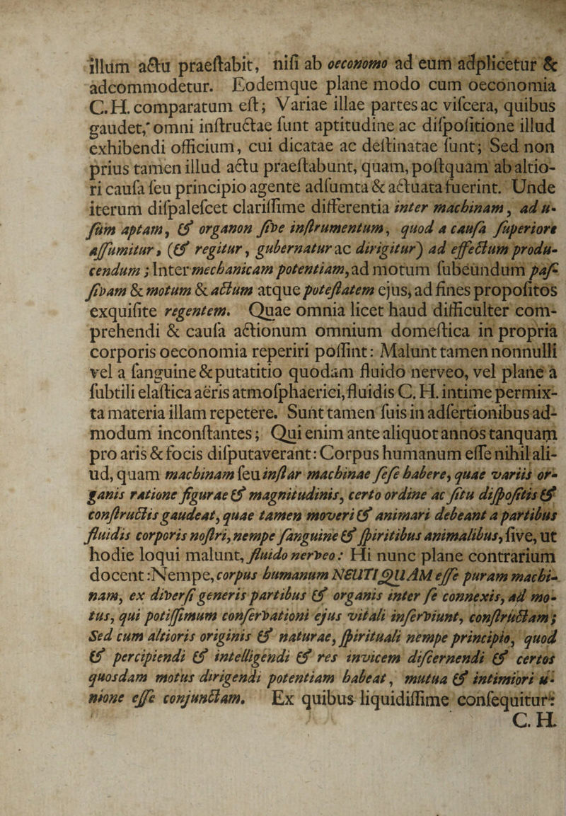 dllim a&amp;u praeftabit, nifi ab BN eum adplicet adcommodetur. Eodemque plane modo cum oecónon C.H. comparatum eft; Variae illae partesac vifcera, quib gaudet; omni inftructae funt aptitudine ac difpofiti ne illu exhibendi officium, cui dicatae ac deftinatae fu: ed prius tamen illud a&amp;u praeftabunt, quam, poftq ti caufa feu principio agente adfümta &amp; actuatafuerint iterum difpalefcet clariffime differentia /szer machinam , ffüim aptam, C9 organon ffve jnflrumentum , -quod la piss add Aff umitur , (£8 regitur , gulernatur. ac dirigitur) a:  : cendur ;lnterechbanicam potentiam,ad motum fubeür ffpam &amp; motum &amp; atium atque poreflatem cjus; ad fines: exquifite regentem. Quae omnia licet haud diffic com- prehendi &amp; caufa actionum omnium domeftica in propria corporis oeconomia reperiri poffint: Malunt tamen nonn 1l vel a fanguine &amp; putatitio quodam. fluido nerve lan fabtili elaftica a&amp;ris atmofphaerici,fluidis C, H. ta materia illam repetere. Sunttamen faisin: modum inconftantes; Qui enim antealiquocauni pro aris &amp; focis difputaverant: Corpus humanum effe nihil ali: ud, quam rzachbinam feu inflar machinae fefe babere, . prp bh ji 0 ganis ratione figurae 9 magnitudinis, certo ordine ac fetu. diff ftis &amp;&amp; confirutlis gaudeat, quae tamen moveri t$ animari debeant a paviibus ffuidis corporis noflri, nempe fauguine 68, / initial asiFaBlio; ive, ut docent :Nempe, corpus - Jumanum N&amp;UTI QUAM ] jf yir à pam, ex diverff generis partibus. e&amp; organis ish yeein jexi. £55, qui potiffemum conferbationi 'ejus vitali inferpiunt, coi Sed cum altioris origipis €5- paturat, fpirituali nempe pri € percipiendi t9. intelligendi € res invicem difcernen j quosdam POTIS dirigendi potentiam. balleat , muta &amp;. ntimin mone effe conjuntiam, ^ Ex t9 di liquidiflime con equi du S