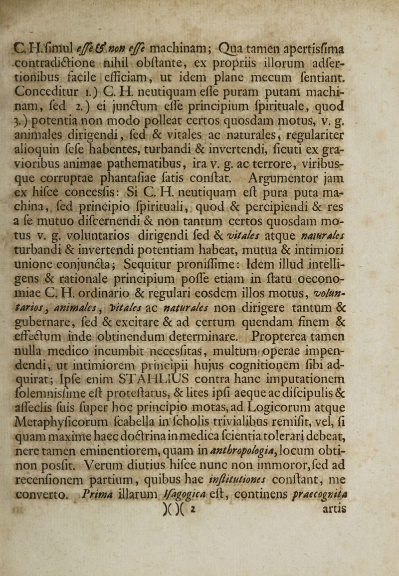 CH. ultus effe machinam; -Qua tamen apertisfima «contradictione. nihil. obítante, ex propriis illorum adfer-- Rond facile efficiam, ut idem plane mecum fentiant. eu ceditur. 1.) C. H. neutiquam efle puram putani machi- mam, íed 2.) ei junctum effe. principium fpirituale, quod 3:) potentia.non modo polleat certos quosdam. motus, v. g. anin ales dirigendi » fed..&amp; vitales ac. naturales, regulariter alioquin fefe habentes, curbandi &amp; invertendi, ficuti ex gra- vioribus animae pathematibus, ira v. B:ac terrore, viribus- que co gisetédhento tac fatis conftat... Argumentor jam :€ concesíis: Si C.H. neutiquam eft pura puta ma- EC ed principio [pirituali,: quod. &amp; percipiendi &amp; res ai mutuo difcernendi. &amp; non dl ui certos quosdam mo- stus -v« gu voluntarios dirigendi fed &amp; vitales atque. Zar Ales /sturbandi &amp; invertendi potentiam habeat, mutua &amp; intimiori unione conjuncta; Sequitur proniffime: Idem illud intelli- gens &amp; rationale principium pofle etiam in ftatu oecono- miae C; H. ordinario &amp; regulari eosdem illos motus, vo/uz- tarios , apimales , Jbitales ac. maturales non dirigere tantum &amp; » gubernare, fed &amp; excitare &amp; ad certum quendam finem &amp; vo ene pe obtinendum determinare... Propterea tamen medico incumbit. necesfitas ,- multum. 'operde impen- «dendi, ut intimiorem principii hujus cognitionem fibi ad- quirat; Ipfe enim STAHLIUS contra hanc imputationem folemnisfune eft proteftatus, &amp; lites ipfi aeque ac difcipulis &amp; affeclis fuis fuper hoc principio motas, ad Logicorum atque Metaphyficorum fcabclla in fcholis trivialibus remifit, vel, fi quam maxime haec do&amp;trina in medica fcientia tolerari debeat, nere tamen eminentiorem, quam in 4zzbropologia, locum obti- non posfit. Verum diutius hifce nunc non immoror,fed ad sinit partium, quibus hae juflitutionts conflant, me conyerto. .. Prima illarum. J/2g0gic4. eft, continens praecoguita T yo a artis