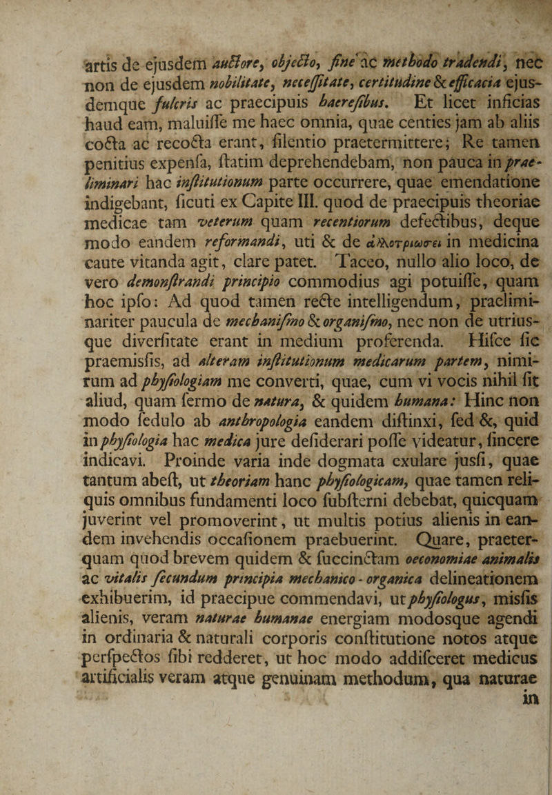 artis de ejusdem . autore, objecto, fi'üe werbiio pite Bet non de ejusdem nobilitate, MI gpl tae rot jus demque fwkris ac praecipuis Laerefíbus. — Ex. licet. inficias haud eam, maluiffe me haec omnia, quae centies ja co&amp;ta ac reco&amp;ta erant, filentio praetermittere; penitius expenfa, ftatim deprehendebam, non 54 liminari hac iuffitutionum. dude quae e indigebant, ficuti ex Capite III q medicae. tam vetertum quam. etentioru 7? caute vitahdka agit, 'clare patet. - Vero demonflrandi principio Cote d agi e hoc ipfo: Ad. We tamen recte intelligendu 1 mariter paucula de mecbanifino &amp; organifmo, nec non de utrius- . que diverfitate erant in medium yeah —Hifce fic. praemisfis, ad alteram inflituti»xpum medicarum partem , nimi rum ad pAyfilogiam me converti, quae, cum vi vocis nihi aliud, quam fermo de »4zur2, &amp; quidem £umana:: Hinc modo fedulo ab antbropologia eandem dom d, fed.&amp;, quid in p^yfíologia hac medica jure defiderari poffe videatur, fincer indicavi Proinde varia inde dogmata e: exulare jusfi, qua tantum abeít, ut zZeoriam hanc pbyfologicam, quae tama quis omnibus fundamenti loco fübfterni debebat, quicquam juverint vel promoverint, ut multis potius alienis ine dem invehendis occafionem praebuerint, Quare, pra quam quod brevem quidem &amp; fuccin&amp;tam eecemomiae o ac vitalis fecundum principia mecbanico - oFgAnica. delin cationem - exhibuerim, id praecipue commendavi, ut pAyfíologus , misfis alienis, veram naturae humanae energiam modosque agendi in ordinaria &amp; naturali corporis conítitutione notos atque - perfpectos fibi redderet, ut hoc modo addifceret medicus qose veram atque genuinam methodum, qua — |