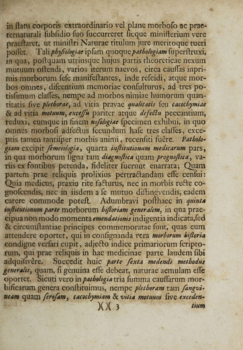 | : i corporis. extraordinario vel lane morbofo ac prae- etna urali fubfidio fuo fuccurreret ficque minifterium vere raeftaret, ut miniflri Naturae titulum jure meritoque tueri xoflet. — T'ali pbyffaogiae ipfam quoque pathohgiam faperítruxi, in qua; poftquam utriusque hujus partis thcoreticae nexum mutuum c y ftendi, varios iterum naevos, circa cauffas i inpri- Hu mi rborum. fefe manifeftantes, inde 'refeidi: atque mor- 9r centium memoriae confulturus, ad tres po- tisfimum claffes, nempe ad morbos nimiae humoram quan- titatis p phet tborae,. ad vitia pravae qualitatis. feu cacotbymiae . ad vitia motuum, exceffa pariter atque Zefec?u peccantium, i, eumque in finem »o/ofogiae Ípecimen exhibui, in quo omnes morbofi adfe&amp;us fecundum hafe tres claffes, exce- pus tamen tantifper morbis animi , recenfiti fü&amp;re. ^ Pazboro- d giam excipit Jémeialggía , quarta nfitutionum medicarum pars, in qua morborum figna tam di/agsoffica quam prognoffica , va- riis ex fontibus petenda, fideliter fuerunt enarrata; Quam partem prae 'reliquis prolixius. pértratandam. effe cenfui: Quia medicus, praxin rite faCctarus, nec in morbis recte co- noícendis, nec in iisdem a fe mutuo diftingvendis, eadem carere commode poteft. — Adumbravi poffhaec i in quint4 flitutionum parte morborum Zifforiam generalem, in qua prae- cipua non modo momenta emendationis indigentia indicata;fed &amp; circumftantiae principes commemoratae funt, quas eum attendere oportet, qui in confignanda vera sororum bifloria MA verfari cupit , adjecto indice primariorum fcripto- rum, qui prae reliquis in hac medicinae parte laudem fibi adquifivére. .Succedit huic pare fexta medendi metbodus generalis, « ]uam, fi genuina effe debeat, naturae aemulam effe Oportet. Sicuti vero in paz£elogia tria fumma cauffarum mor- bificarum genera conftituimus, nempe p/ezZoram tam fangui- stam quam /erefam, cacocbymiam &amp; vitia motuum. Tie exceden-