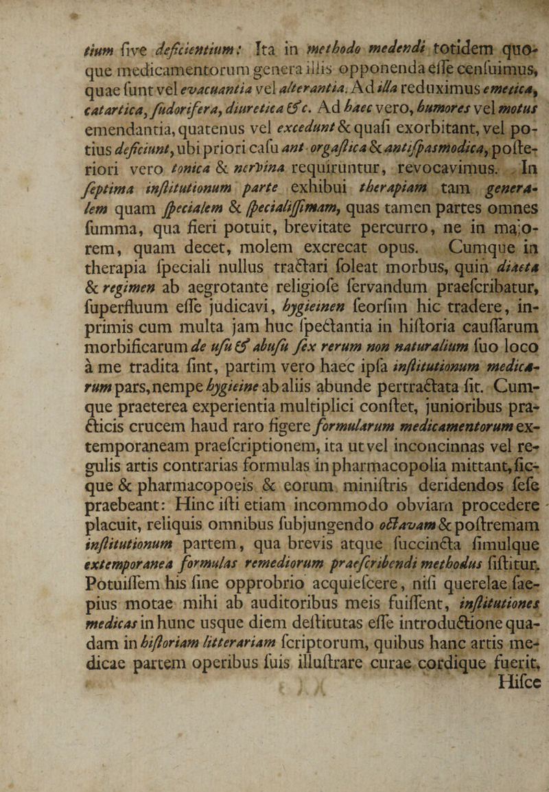 tium (ive dfüemim: Xa in. wephede mederdistg que medicamentorum genera illis opponen quae funt vel evacsantia vel alterantia; dala dn . eatartica, füdorifera, diuretica 6$ c. Ad baec vero, bumor emendantia, quatenus vel excedunt &amp; quafi. exor itai tius deftciunt, ubi priori cafu az -orgafhica Scantif P. riori vero /omica &amp; merviza requiruntur, rey feptima. inflitutionum | parte .exhibi 1 » lem quam jecialem &amp; fpecial ffimam, qu fumma, qua fieri potuit, brevitate pe rem, quam decet, molem excr eCat | : therapia fpeciali nullus tra&amp;tari foleat n us, &amp; regimen ab. aegrotante. eae fervandum | praeícribatur faperfluum effe judicavi, Aygieizen feoríim hic tradere, in- morbificarum 4e ufu aufi Jéx rerum non naturalium | à me tradita fint, partim vero haec ipfa infi uinum rum pars,nempe Aygieine abaliis abunde pertra&amp;tata fit. - que praeterea experientia multiplici conftet, junioribus. &amp;icis crucem haud raro figere formmarum medicamentorum e; temporaneam praeícriptionem, ita ut vel. inconcinnas val pe culis artis contrarias formulas in pharmacopolia mittant, que &amp; pharmacopocis. &amp; eorum. miniítris. deridenc praebeant: Hinc ifti etiam incommodo. piyamprae placuit, reliquis omnibus fubjungendo. Ll avam &amp; pof! imflitutionum partem, qua brevis atque fuccinéta extemporanea formulas remediorum praefcribendi fiftitur PotuifIem his fine opprobrio acquieícere, nifi quei lae fae pius motae: mihi ab auditoribus meis fuiffent, émffituziones medicas in hunc usque diem deftitutas effe introdu&amp;tione dam in Afforiam litterariam fcriptorum; quibus h hanc artis 1ne« hei parcem operibus fuis. illuítrare .curae.cordic e fi f j A A