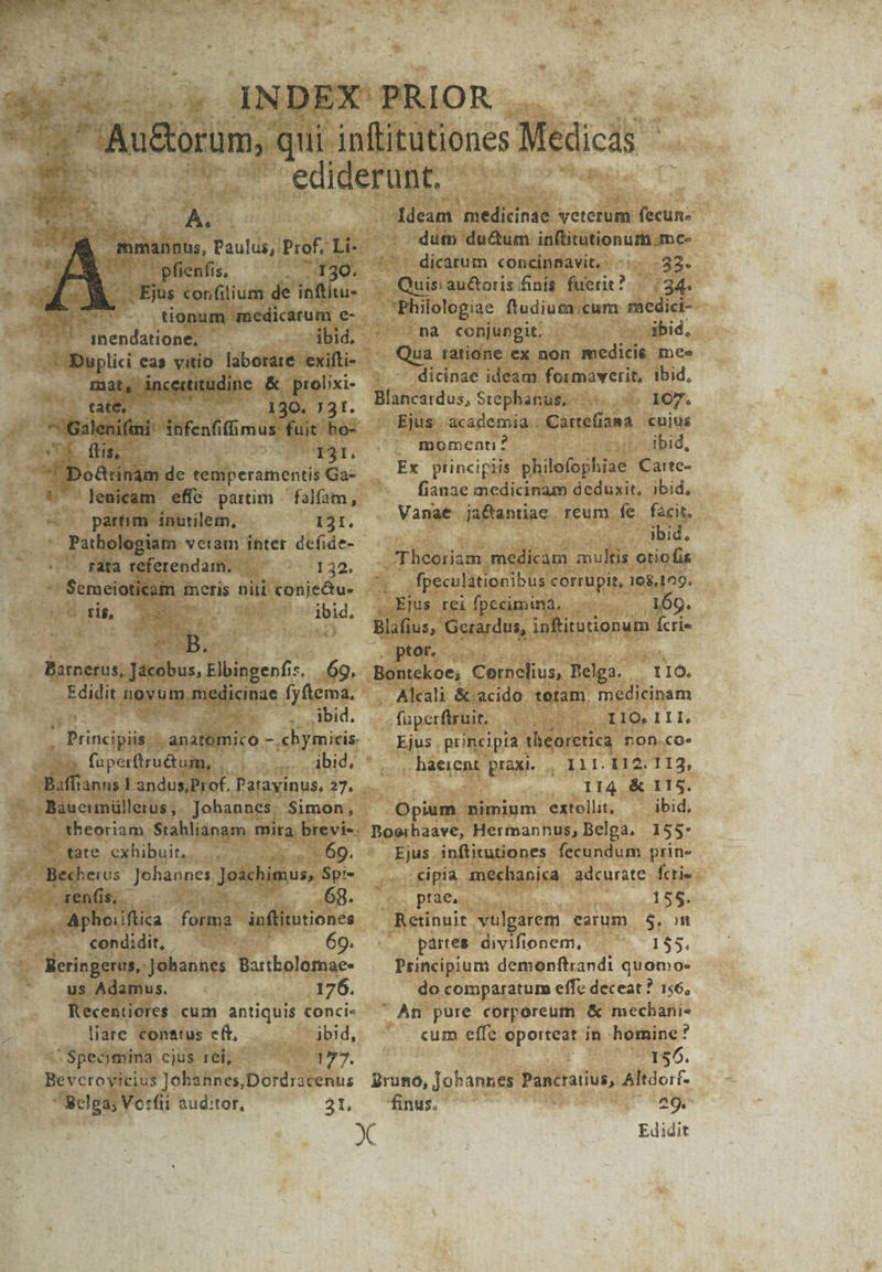 Es Ne E M IM A AU. nnus, Paulus, Prof, Li- — pfienfis, 7130. tionum medicarum e- ibid. e ^75 qnendatione, - xA ic tirudinc | &amp;. prolixi- Ku. er Dri. 130. 731. aient infenfiff mus fuit bo- USE dns | WAT,  o8rinam de temperamentis Ga- lenicam effe partim — falfam, partim. inutilem, I3I. ; Uca veram inter defide- — rata referendam. — d 132. ^ Semeioticam meris nii conjectu- ó Re iid. e Bxckios: jitibus, Tibipgeni:, 6o. Edidit Jiayumutglicioae fyftema. J— bid. Principiis /anállilnito - .chymicis. ^ fuperftru&amp;um, ibid, J.Baueimüllerus , Johannes. Simon, theoriam. Srahlianam. mira. brevis. - 69. —renfis, - JEROC ON. 68. . Aphoiiftica forma. inftitntiones .. condidit, 69. - Meringerus, Johannes Bartbolomae- us Adamus. 176. Kecentiores cum antiquis conci- liare conatus cft, ibid, z^ Specmina cjus rei, - y». Bevceroyicius Johannes,Dordracenus Belga; Vo:fii auditor, 3t, ldeam iediundt veterum fecun- dum du&amp;um inftitutionum.mc- - dicatum concinnavit, -:. 33. sie au&amp;oris fini$ fuerit? «34. Philologiae ftudium.;cum medici- (HFnà conjungit. ibid, Qua tatione ex non medicie me» dicinae ideam formaverit, ibid, Blancatdus, Stephanus. | 107. Ejus. academia | Cartefiama cujus momenti? i, bid, Ex principiis philofophiae Carte- fianae medicinam deduxit, ibid, Vanat ji&amp;antiae reum fe facit. | dbid. Theoriam, medicam multis otiofis 1 fpeculationibus corrupit, 168,109. Ejus rei fpecimina. . 169. Blafius, Gerardus, infitutionum Ícrie Sptdf, cad s^. Bontekoe; Cernelius, Pelga. : 116. Alcali &amp;:acido. totam, medicinam fuperfiruit, t IIQ. I L1. Ejus , principia théoretica nOn.coe haerent praxi. , Ill. 112. 113, . II4 &amp; 115. Opium nimium extollit, ibid. Boerhaave, Hermannus, Belga, 155* Ejus inflitutiones fecundum prin- cipia mechanica adcurate fcrie ptae,. 155. Retinuit. vulgarem earum $. m . partes divifionem, . 155. Principium demonftrandi quomo- do comparatum effe deceat ? 156, An pure corporeum &amp; mecbhani« . cum effe oporteat in homine? 156. Bruno, Jobannes Pancratius, Altdoif- finus, 209. Edidit